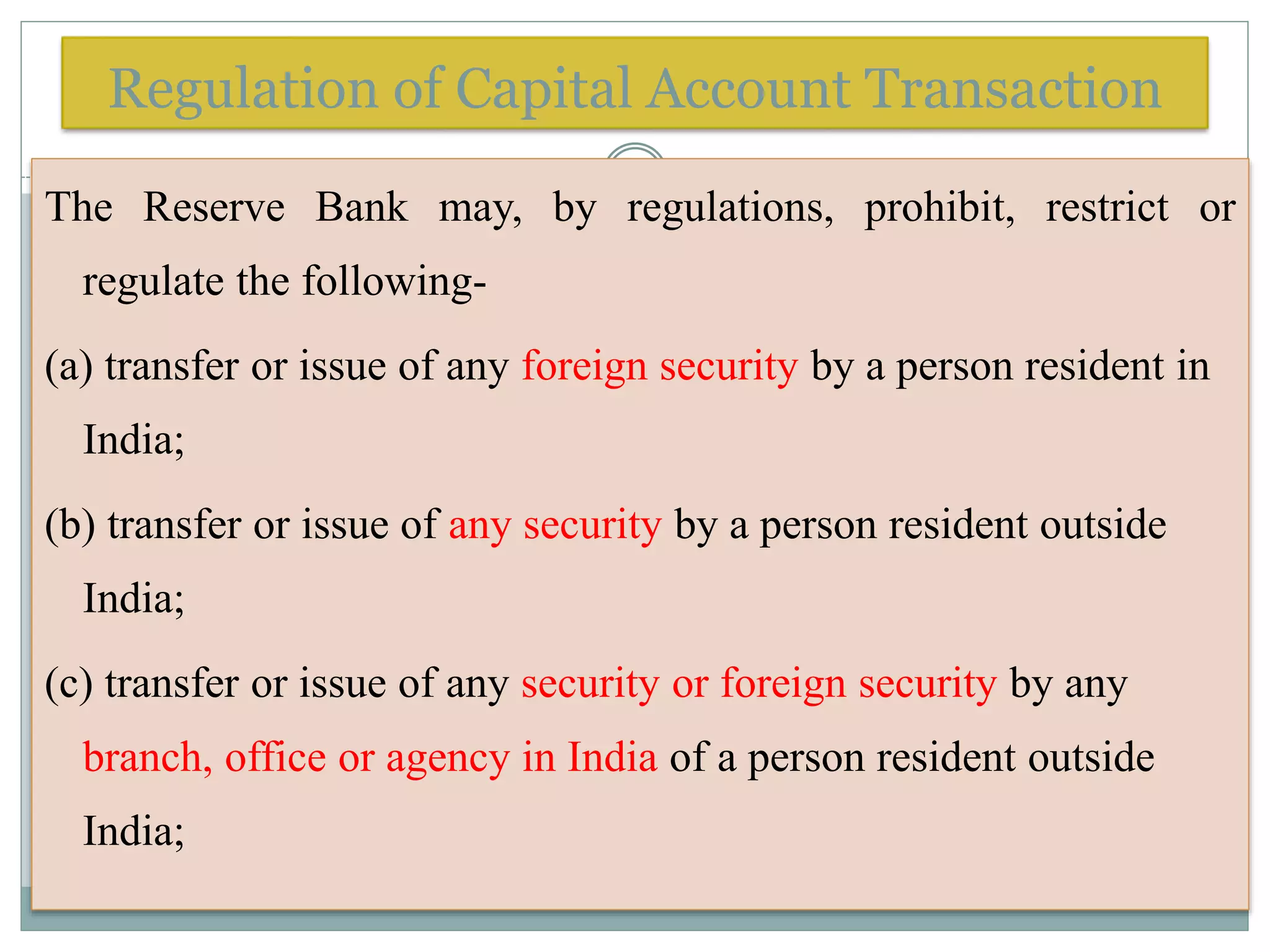 Regulation of Capital Account Transaction
The Reserve Bank may, by regulations, prohibit, restrict or
regulate the following-
(a) transfer or issue of any foreign security by a person resident in
India;
(b) transfer or issue of any security by a person resident outside
India;
(c) transfer or issue of any security or foreign security by any
branch, office or agency in India of a person resident outside
India;
 