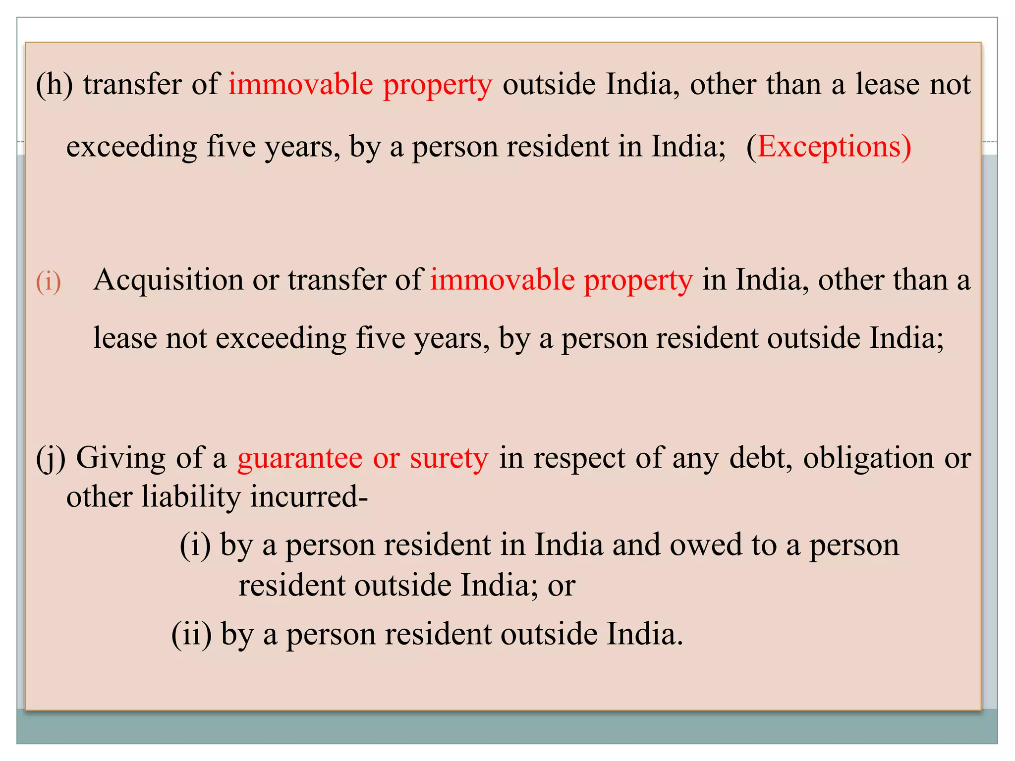 (h) transfer of immovable property outside India, other than a lease not
exceeding five years, by a person resident in India; (Exceptions)
(i) Acquisition or transfer of immovable property in India, other than a
lease not exceeding five years, by a person resident outside India;
(j) Giving of a guarantee or surety in respect of any debt, obligation or
other liability incurred-
(i) by a person resident in India and owed to a person
resident outside India; or
(ii) by a person resident outside India.
 