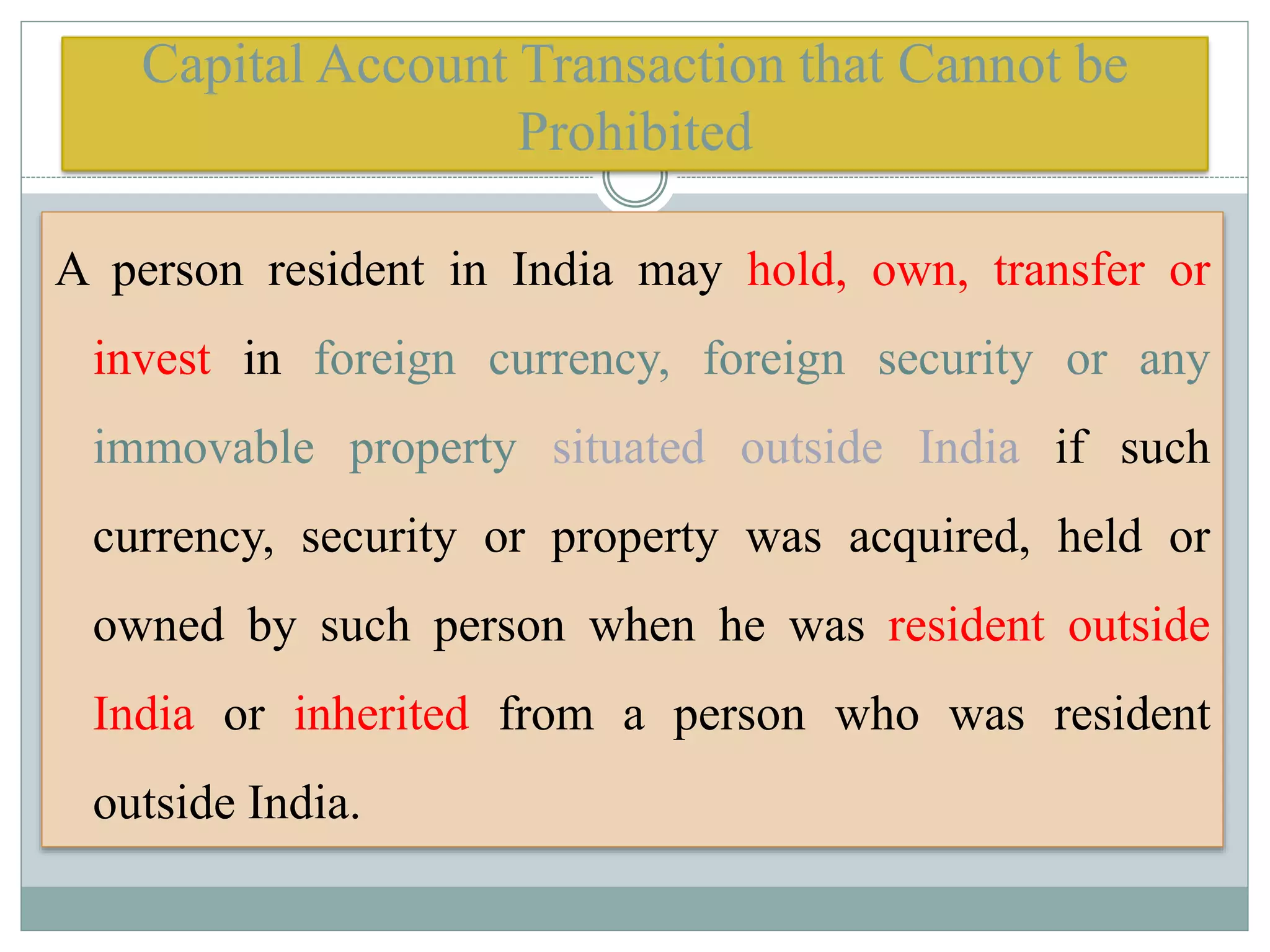 Capital Account Transaction that Cannot be
Prohibited
A person resident in India may hold, own, transfer or
invest in foreign currency, foreign security or any
immovable property situated outside India if such
currency, security or property was acquired, held or
owned by such person when he was resident outside
India or inherited from a person who was resident
outside India.
 