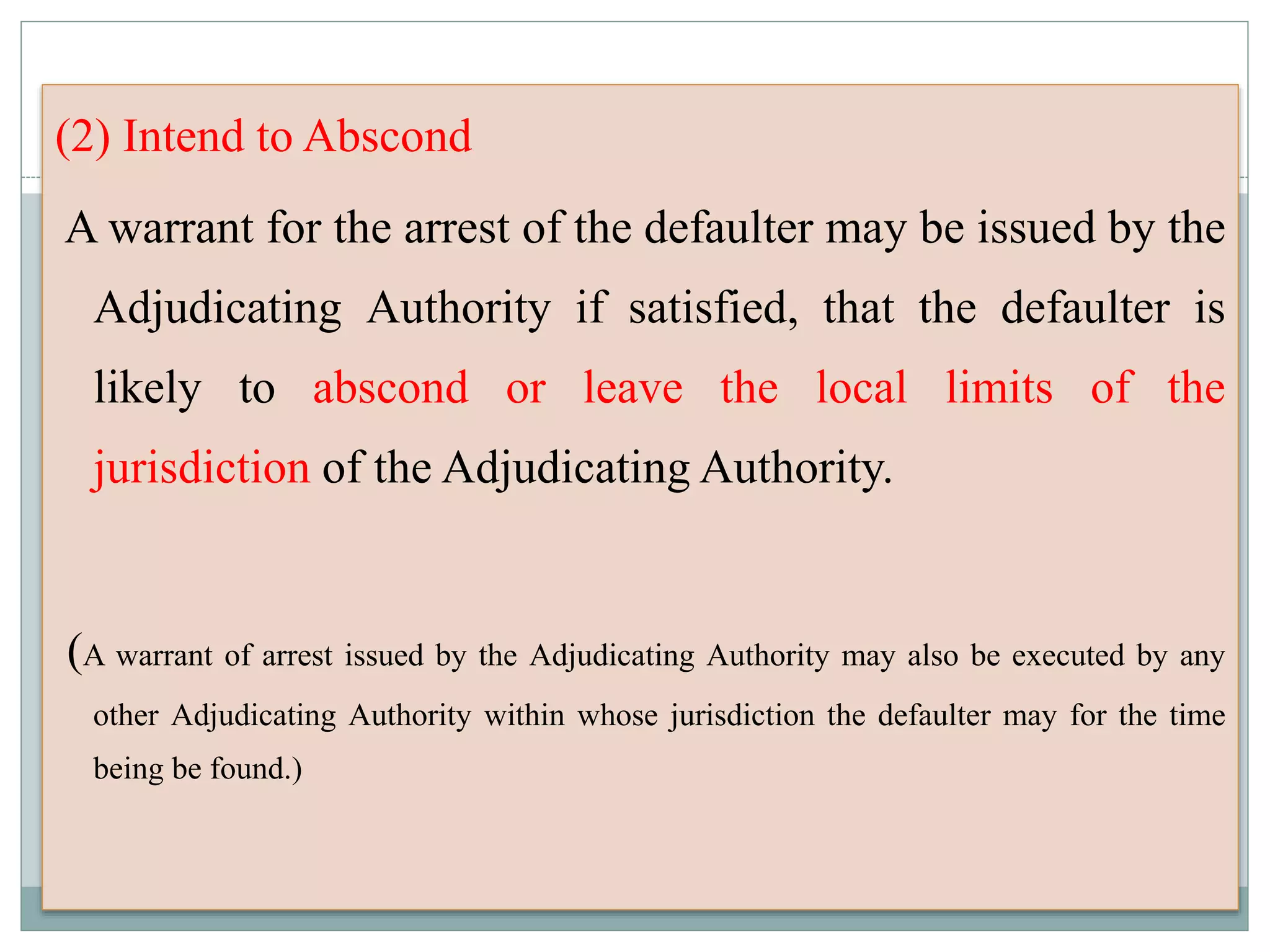 (2) Intend to Abscond
A warrant for the arrest of the defaulter may be issued by the
Adjudicating Authority if satisfied, that the defaulter is
likely to abscond or leave the local limits of the
jurisdiction of the Adjudicating Authority.
(A warrant of arrest issued by the Adjudicating Authority may also be executed by any
other Adjudicating Authority within whose jurisdiction the defaulter may for the time
being be found.)
 