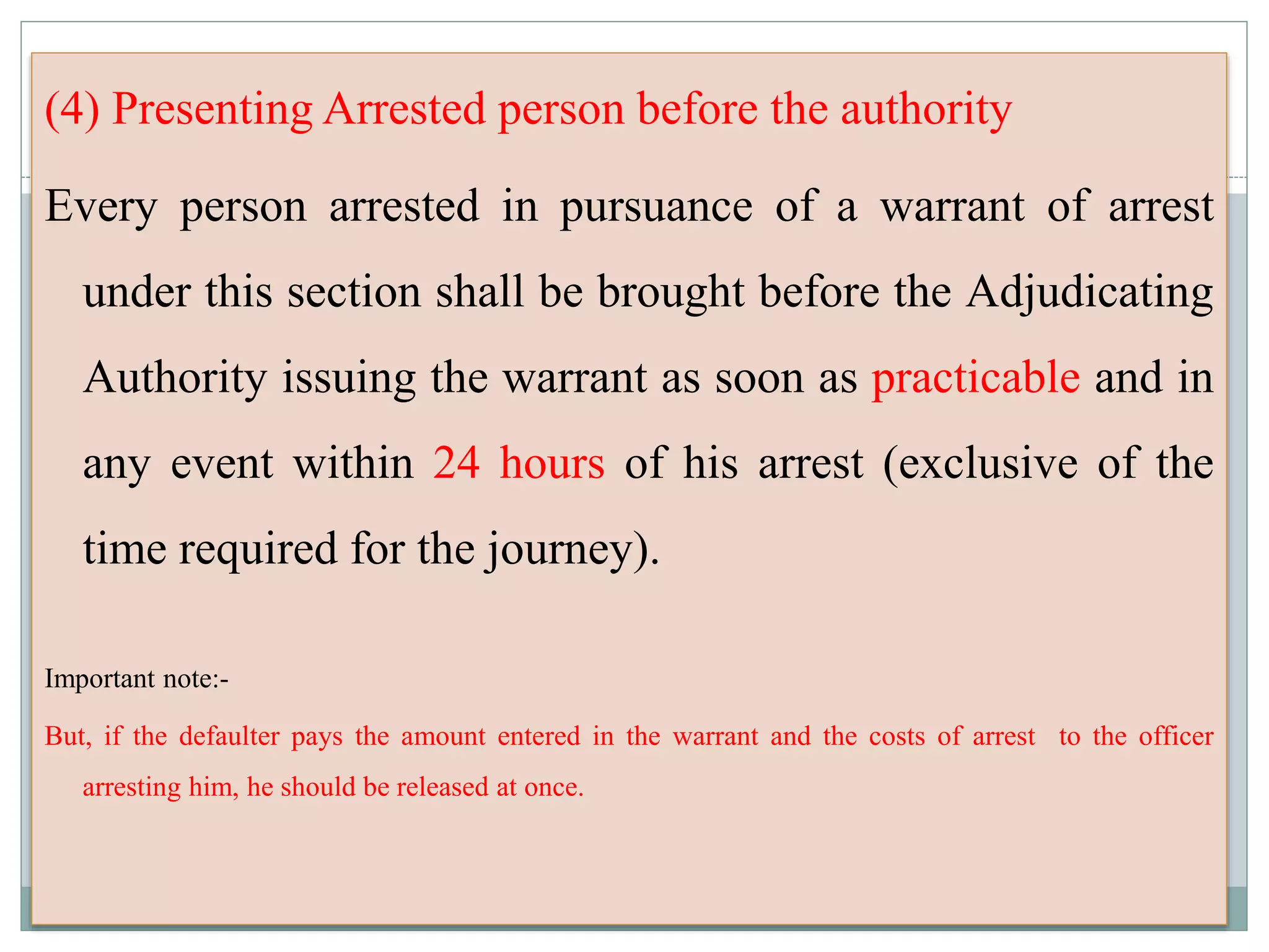 (4) Presenting Arrested person before the authority
Every person arrested in pursuance of a warrant of arrest
under this section shall be brought before the Adjudicating
Authority issuing the warrant as soon as practicable and in
any event within 24 hours of his arrest (exclusive of the
time required for the journey).
Important note:-
But, if the defaulter pays the amount entered in the warrant and the costs of arrest to the officer
arresting him, he should be released at once.
 