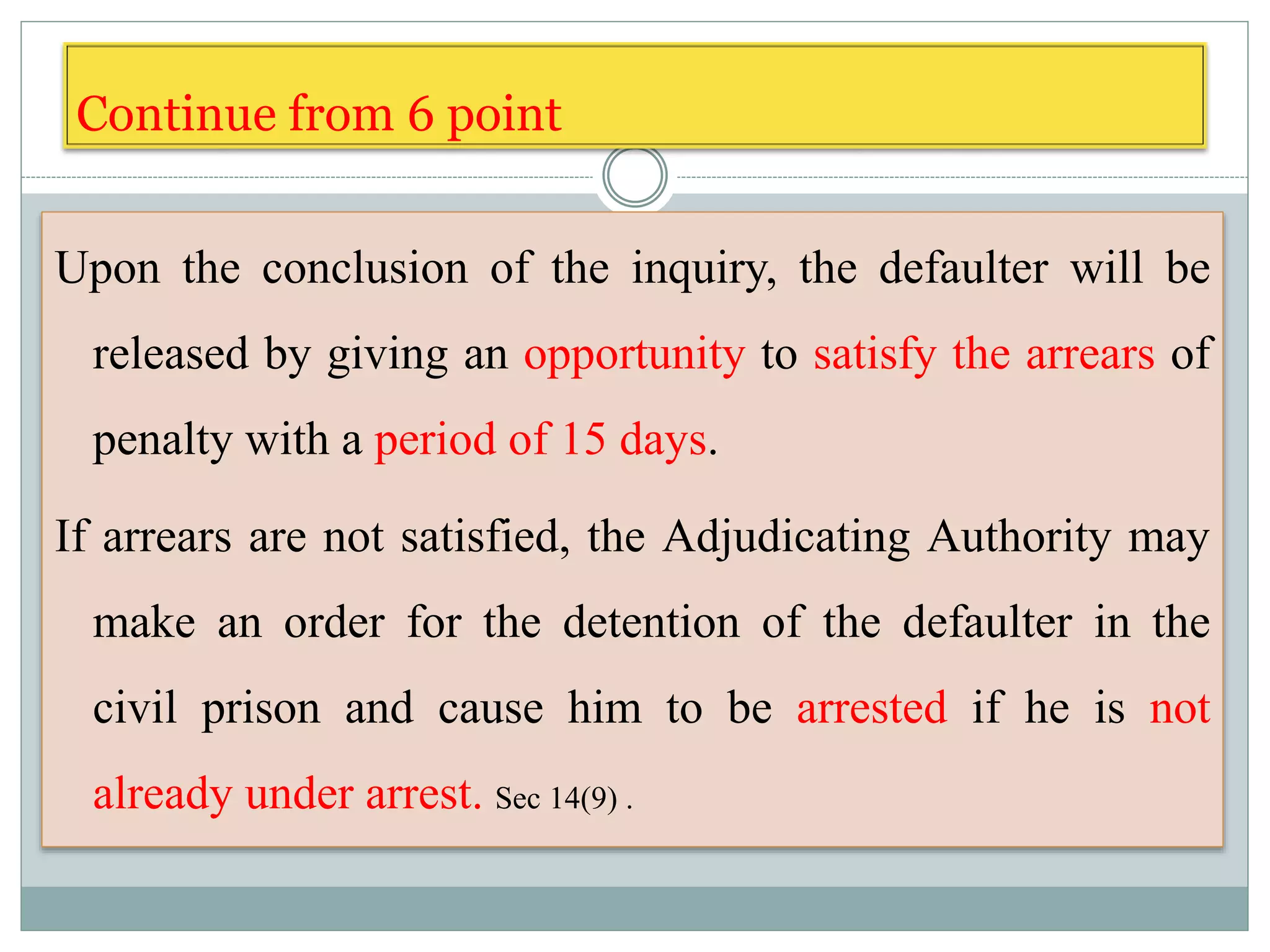Upon the conclusion of the inquiry, the defaulter will be
released by giving an opportunity to satisfy the arrears of
penalty with a period of 15 days.
If arrears are not satisfied, the Adjudicating Authority may
make an order for the detention of the defaulter in the
civil prison and cause him to be arrested if he is not
already under arrest. Sec 14(9) .
Continue from 6 point
 