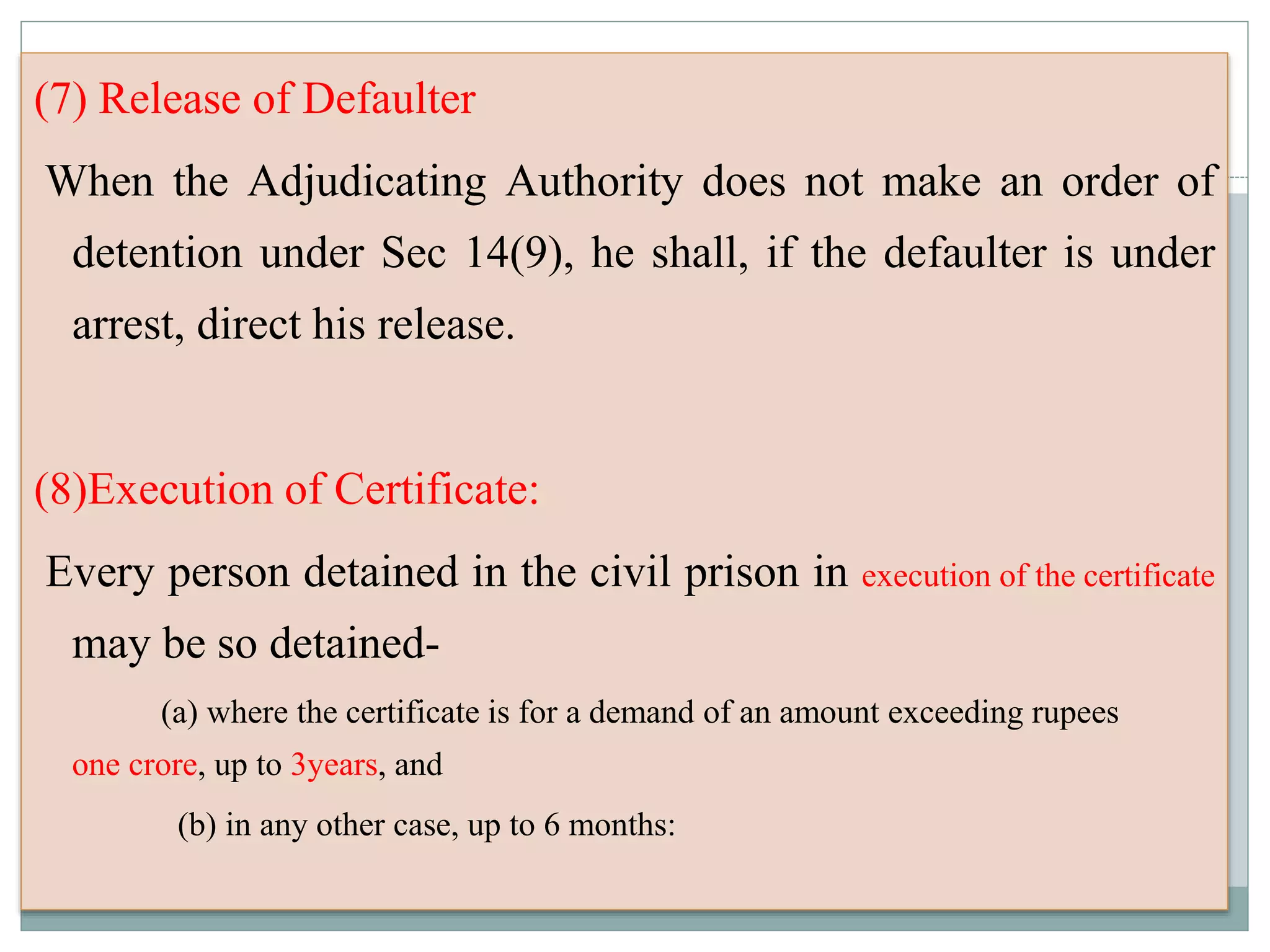 (7) Release of Defaulter
When the Adjudicating Authority does not make an order of
detention under Sec 14(9), he shall, if the defaulter is under
arrest, direct his release.
(8)Execution of Certificate:
Every person detained in the civil prison in execution of the certificate
may be so detained-
(a) where the certificate is for a demand of an amount exceeding rupees
one crore, up to 3years, and
(b) in any other case, up to 6 months:
 