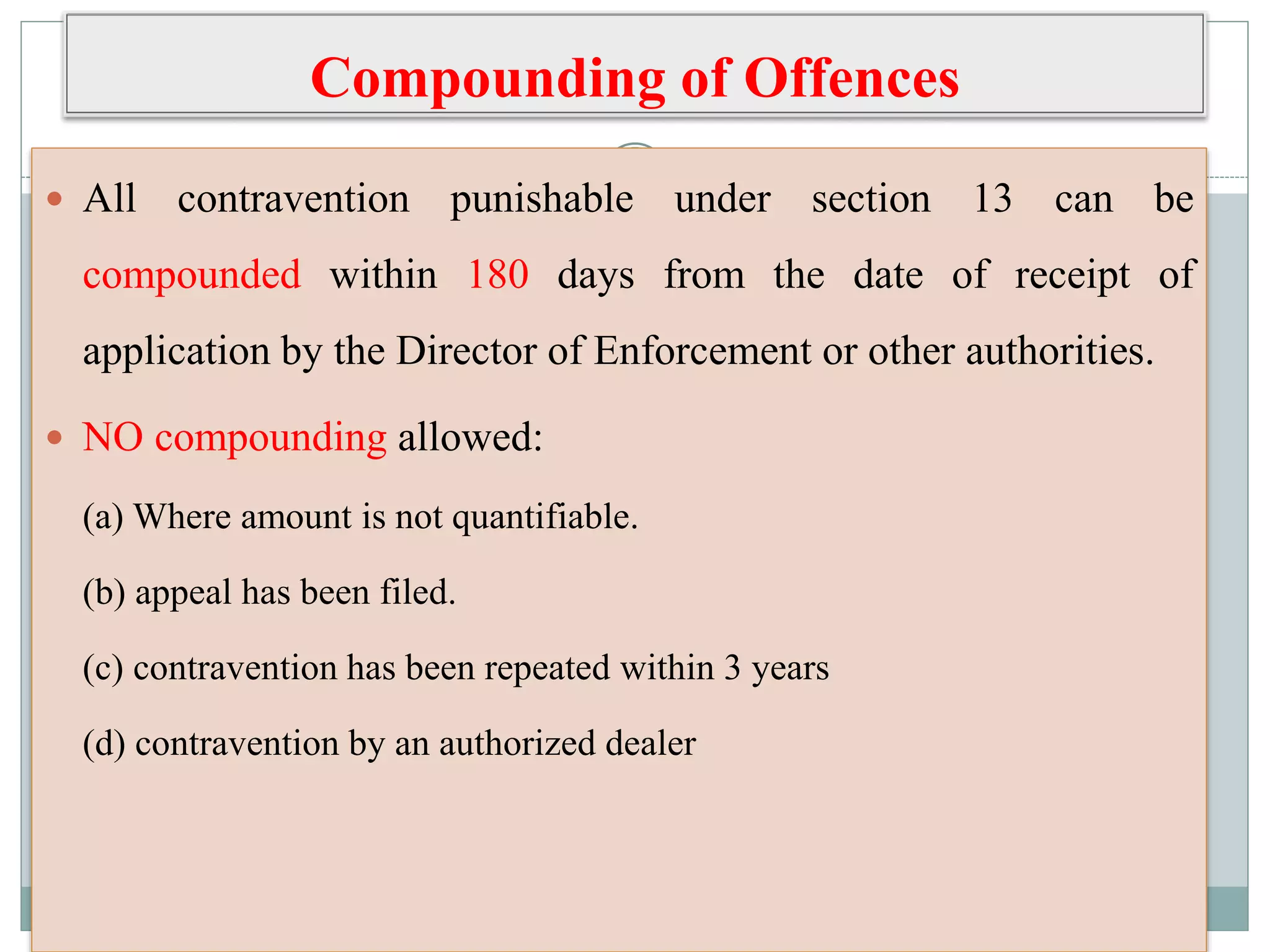 Compounding of Offences
 All contravention punishable under section 13 can be
compounded within 180 days from the date of receipt of
application by the Director of Enforcement or other authorities.
 NO compounding allowed:
(a) Where amount is not quantifiable.
(b) appeal has been filed.
(c) contravention has been repeated within 3 years
(d) contravention by an authorized dealer
 