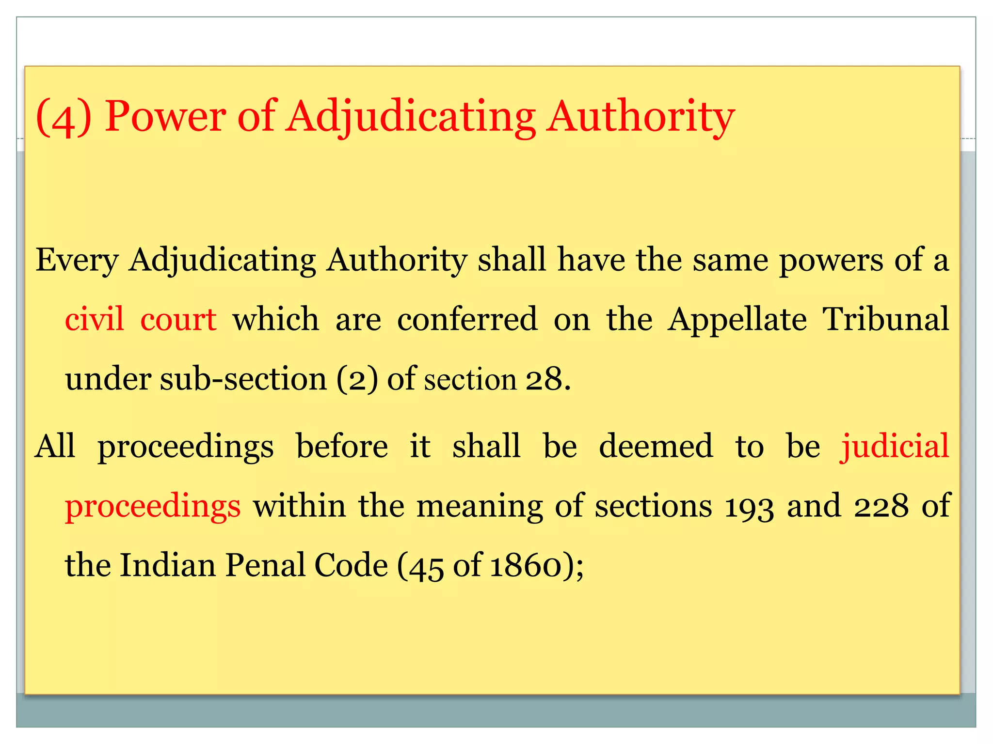 (4) Power of Adjudicating Authority
Every Adjudicating Authority shall have the same powers of a
civil court which are conferred on the Appellate Tribunal
under sub-section (2) of section 28.
All proceedings before it shall be deemed to be judicial
proceedings within the meaning of sections 193 and 228 of
the Indian Penal Code (45 of 1860);
 