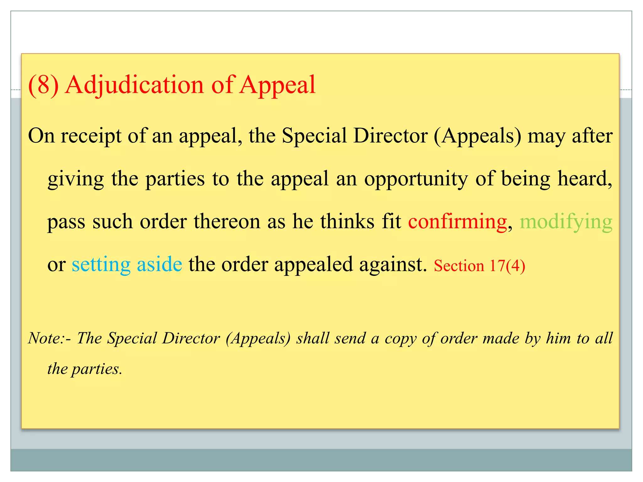 (8) Adjudication of Appeal
On receipt of an appeal, the Special Director (Appeals) may after
giving the parties to the appeal an opportunity of being heard,
pass such order thereon as he thinks fit confirming, modifying
or setting aside the order appealed against. Section 17(4)
Note:- The Special Director (Appeals) shall send a copy of order made by him to all
the parties.
 
