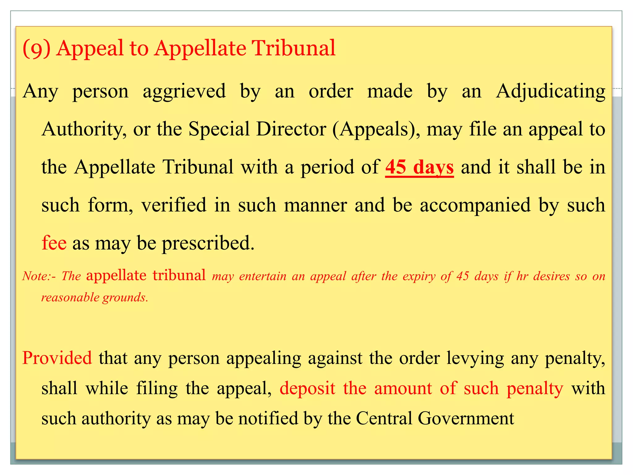 (9) Appeal to Appellate Tribunal
Any person aggrieved by an order made by an Adjudicating
Authority, or the Special Director (Appeals), may file an appeal to
the Appellate Tribunal with a period of 45 days and it shall be in
such form, verified in such manner and be accompanied by such
fee as may be prescribed.
Note:- The appellate tribunal may entertain an appeal after the expiry of 45 days if hr desires so on
reasonable grounds.
Provided that any person appealing against the order levying any penalty,
shall while filing the appeal, deposit the amount of such penalty with
such authority as may be notified by the Central Government
 