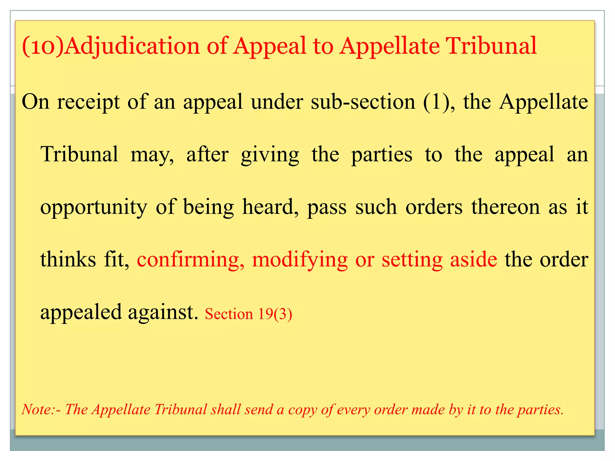 (10)Adjudication of Appeal to Appellate Tribunal
On receipt of an appeal under sub-section (1), the Appellate
Tribunal may, after giving the parties to the appeal an
opportunity of being heard, pass such orders thereon as it
thinks fit, confirming, modifying or setting aside the order
appealed against. Section 19(3)
Note:- The Appellate Tribunal shall send a copy of every order made by it to the parties.
 