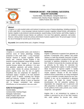330

   Review Article
                                        FEMARGIN SACHET - FOR OVERALL SUCCESSFUL
                                                   HEALTHY OUTCOME
                                              *Govind    shukla, Sharathkumar, Sampath Kumar C J
                                            *Lactonova   India, Kakatiya Nagar, Hubsiguda, Hyderabad,
                                                           Andhra Pradesh, India- 500 007.
       Print    2231 – 3648
ISSN
       Online   2231 – 3656



   Abstract
   L-Arginine is a semi-essential amino acid involved in numerous areas of human physiology, including production
   of nitric oxide (NO) – a key messenger molecule involved in vascular regulation, immune activity, and endocrine
   function. Arginine is also involved in protein production, wound healing, erectile function, and fertility. Arginine is
   not considered essential because humans can synthesize it de novo from glutamine, glutamate, and proline.
   However, dietary intake remains the primary determinant of plasma arginine levels. The present paper reviews
   the role of femargin for overall success ful out comes.

   Key words: Semi-essential Amino acid, L-Arginine, Femargin.



Introduction
L-Arginine is a semi-essential amino acid involved in             Biochemistry
numerous areas of human physiology, including                     Arginine is synthesized in mammals from glutamine via
production of nitric oxide (NO) – a key messenger                 pyrroline 5-carboxylate (P5C) synthase and proline
molecule involved in vascular regulation, immune                  oxidase in a multi-step metabolic conversion.4 In adults,
activity, and endocrine function. Arginine is also                most endogenous arginine is produced from citrulline, a
involved in protein production, wound healing, erectile           by-product of glutamine metabolism in the gut and
function, and fertility. Arginine is not considered               liver. Citrulline is released into the circulation and taken
essential because humans can synthesize it de novo                up primarily by the kidney for conversion into
from glutamine, glutamate, and proline. However,                  arginine.5 Supplemental arginine is readily absorbed.6
dietary intake remains the primary determinant of                 About 50-percent of ingested arginine is rapidly
plasma arginine levels, since the rate of arginine                converted in the body to ornithine, primarily by the
biosynthesis does not compensate for depletion or                 enzyme arginase.7 Because of this fast turnover,
inadequate supply.1,2 Arginine is the most abundant               sustained-release preparations are being investigated
nitrogen carrier in humans, containing four nitrogen              as a way to maintain a steadier blood level over time.
atoms per molecule. Arginine is not a major inter-                Ornithine, in turn, can be metabolized to glutamate
organ nitrogen shuttle; instead, it plays an important            and proline, or through the enzyme ornithine
role in nitrogen metabolism and ammonia                           decarboxylase into the polyamine pathway for
detoxiﬁcation as an intermediate in the urea cycle.3              degradation into compounds such as putrescine and
                                                                  other polyamines. In addition, arginine is a precursor
Author for Correspondence:                                        for the synthesis of nitric oxide, proteins, urea, creatine,
Govind shukla,                                                    vasopressin, and agmatine.8
Lactonova India, Kakatiya Nagar,
Hubsiguda, Hyderabad,                                             Arginine that is not metabolized by arginase to
Andhra Pradesh, India- 500 007.                                   ornithine is processed by one of four other enzymes:
Email: govindbbd@gmail.com                                        nitric oxide synthase (to become nitric oxide);


           Int. J. Pharm & Ind. Res           Vol - 01                        Issue - 04                  Oct – Dec 2011
 