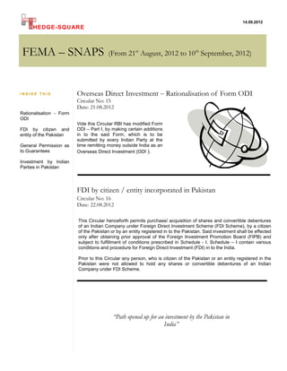 14.09.2012
     HEDGE-SQUARE



FEMA – SNAPS                           (From 21st August, 2012 to 10th September, 2012)




INSIDE THIS              Overseas Direct Investment – Rationalisation of Form ODI
                         Circular No: 15
                         Date: 21.08.2012
Rationalisation - Form
ODI
                         Vide this Circular RBI has modified Form
FDI by citizen and       ODI – Part I, by making certain additions
entity of the Pakistan   in to the said Form, which is to be
                         submitted by every Indian Party at the
General Permission as    time remitting money outside India as an
to Guarantees            Overseas Direct Investment (ODI ).

Investment by Indian
Parties in Pakistan




                         FDI by citizen / entity incorporated in Pakistan
                         Circular No: 16
                         Date: 22.08.2012

                         This Circular henceforth permits purchase/ acquisition of shares and convertible debentures
                         of an Indian Company under Foreign Direct Investment Scheme (FDI Scheme), by a citizen
                         of the Pakistan or by an entity registered in to the Pakistan. Said investment shall be effected
                         only after obtaining prior approval of the Foreign Investment Promotion Board (FIPB) and
                         subject to fulfillment of conditions prescribed in Schedule - I. Schedule – I contain various
                         conditions and procedure for Foreign Direct Investment (FDI) in to the India.

                         Prior to this Circular any person, who is citizen of the Pakistan or an entity registered in the
                         Pakistan were not allowed to hold any shares or convertible debentures of an Indian
                         Company under FDI Scheme.




                                          “Path opened up for an investment by the Pakistan in
                                                                India”
 