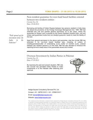Page 2                                                       FEMA SNAPS – 21.08.2012 to 10.08.2012


                        Non-resident guarantee for non-fund based facilities entered
                        between two resident entities
                        Circular No: 20
                        Date: 29.08.2012

                        Borrowing and lending of Indian Rupees between two persons resident in India does
                        not attract the provisions of the Foreign Exchange Management Act, 1999. RBI had
                        extended this rule and granted general permission as to the cases, where the
                        guarantee for Rupee Loan is granted by the Person Resident Outside India, until and
  “Path opened up for   unless said guarantee invoke and non-resident guarantor needs to meet the liability of
                        the loan.
  investment from the
  India     to    the   Apart from general permission to the above said guarantee, vide this                               circular RBI has
  Pakistan”             extended it for non-fund based facilities also, including                                          of Letters of
                        Credit/guarantees/Letter of Undertaking (LoU) /Letter of Comfort                                    (LoC), entered
                        between two resident persons in to the India. RBI has also decided                                 to introduce the
                        reporting format to keep trace of the guarantees issues and invoked.




                        Overseas Investment by Indian Parties in Pakistan
                        Circular No: 25
                        Date: 07.09.2012

                        By reversing the past and present situation, RBI vide
                        this Circular has permitted Indian Parties to make
                        Investments in to the Pakistan after obtaining prior
                        approval.




                         Hedge-Square Consultancy Services Pvt. Ltd.
                         Contact: +91 - 98705 51611 / +91 - 97699 51611
                         Email: hemant@hedge-square.com
                         Website: www.hedge-square.com

                         This material and the information contained herein prepared by Hedge-Square Consultancy Services Pvt. Ltd. (HSQ),
                         is intended to provide general information on a particular subject or subjects and is not an exhaustive treatment of such
                         subject(s). None of HSQ’s officials or their related entities is, by means of this material, rendering professional advice or
                         services. The information is not intended to be relied upon as the sole basis for any decision which may affect you or
                         your business. Before making any decision or taking any action that might affect your personal finances or business,
                         you should consult a qualified professional adviser. No entity in the HSQ Network shall be responsible for any loss
                         whatsoever sustained by any person who relies on this material.
 