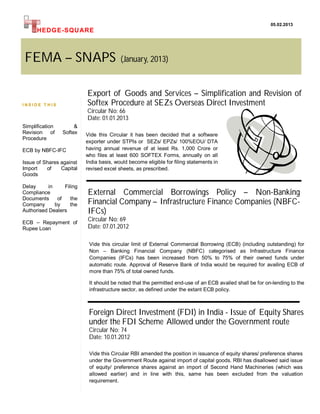 05.02.2013
      HEDG E-SQUARE



 FEMA – SNAPS                             (January, 2013)



                           Export of Goods and Services – Simplification and Revision of
INSIDE T HIS               Softex Procedure at SEZs Overseas Direct Investment
                           Circular No: 66
                           Date: 01.01.2013
Simplification        &
Revision of      Softex    Vide this Circular it has been decided that a software
Procedure
                           exporter under STPIs or SEZs/ EPZs/ 100%EOU/ DTA
ECB by NBFC-IFC            having annual revenue of at least Rs. 1,000 Crore or
                           who files at least 600 SOFTEX Forms, annually on all
Issue of Shares against    India basis, would become eligible for filing statements in
Import    of    Capital    revised excel sheets, as prescribed.
Goods

Delay      in     Filing
Compliance                 External Commercial Borrowings Policy – Non-Banking
Documents      of    the
Company       by     the   Financial Company – Infrastructure Finance Companies (NBFC-
Authorised Dealers         IFCs)
ECB – Repayment of
                           Circular No: 69
Rupee Loan                 Date: 07.01.2012

                            Vide this circular limit of External Commercial Borrowing (ECB) (including outstanding) for
                            Non – Banking Financial Company (NBFC) categorised as Infrastructure Finance
                            Companies (IFCs) has been increased from 50% to 75% of their owned funds under
                            automatic route. Approval of Reserve Bank of India would be required for availing ECB of
                            more than 75% of total owned funds.

                            It should be noted that the permitted end-use of an ECB availed shall be for on-lending to the
                            infrastructure sector, as defined under the extant ECB policy.



                            Foreign Direct Investment (FDI) in India - Issue of Equity Shares
                            under the FDI Scheme Allowed under the Government route
                            Circular No: 74
                            Date: 10.01.2012

                            Vide this Circular RBI amended the position in issuance of equity shares/ preference shares
                            under the Government Route against import of capital goods. RBI has disallowed said issue
                            of equity/ preference shares against an import of Second Hand Machineries (which was
                            allowed earlier) and in line with this, same has been excluded from the valuation
                            requirement.
 