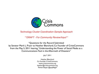 Technology Cluster Coordination Sample Approach

                **DRAFT - For Community Review/Input**

                    “Questions for the Record Submitted
by Senator Mark L. Pryor to Heather Blanchard, Co Founder of CrisisCommons
 from the May 5, 2011 hearing, “Understanding the Power of Social Media as a
            Communications Tool in the Aftermath of Disasters”
                                    July 7, 2011

                                 Heather Blanchard
                            Co Founder, CrisisCommons
                              www.crisiscommons.org
                            heather@crisiscommons.org
                             Twitter/Skype: @poplifegirl
 