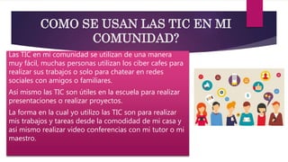 COMO SE USAN LAS TIC EN MI
COMUNIDAD?
Las TIC en mi comunidad se utilizan de una manera
muy fácil, muchas personas utilizan los ciber cafes para
realizar sus trabajos o solo para chatear en redes
sociales con amigos o familiares.
Así mismo las TIC son útiles en la escuela para realizar
presentaciones o realizar proyectos.
La forma en la cual yo utilizo las TIC son para realizar
mis trabajos y tareas desde la comodidad de mi casa y
así mismo realizar video conferencias con mi tutor o mi
maestro.
 
