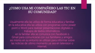 Usualmente ella las utiliza de forma educativa y familiar.
en la educativa ella las utiliza con programas como power
point o Word para realizar presentaciones digitales o
trabajos de textos informáticos.
en la familiar ella se comunica con Facebook o
Gmail para comunicarse con sus familiares y amigos.
asi mismo en su entorno se utilizan para informar sobre
las noticias de ultimo momento ya sea en television o
internet.
¿COMO USA MI COMPAÑERO LAS TIC EN
SU COMUNIDAD?
 