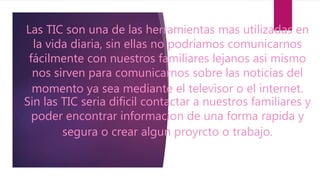 Las TIC son una de las herramientas mas utilizadas en
la vida diaria, sin ellas no podríamos comunicarnos
fácilmente con nuestros familiares lejanos asi mismo
nos sirven para comunicarnos sobre las noticias del
momento ya sea mediante el televisor o el internet.
Sin las TIC seria dificil contactar a nuestros familiares y
poder encontrar informacion de una forma rapida y
segura o crear algun proyrcto o trabajo.
 