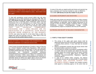 ContributedbyCA.SudhaG.Bhushan
2
FINANCIAL COMMITMENT (FC) BY INDIAN PARTY UNDER
OVERSEAS DIRECT INVESTMENTS (ODI) – RESTORATION
OF LIMIT
To deal with persistence current account deficit inter alia other
measures the limit of ODI investment as reduced by RBI. RBI vide
A.P. (DIR Series) Circular No.1 dated 3 July 2014 has decided to
restore the limit of Overseas Direct Investments (ODI)/ Financial
Commitment (FC) to be undertaken by an Indian Party under the
automatic route to the limit prevailing, as per the extant FEMA
provisions, prior to August 14, 2013. It has, however, been decided
THAT ANY FINANCIAL COMMITMENT
EXCEEDING USD 1 (ONE) BILLION (OR ITS
EQUIVALENT) IN A FINANCIAL YEAR WOULD
REQUIRE PRIOR APPROVAL OF THE RESERVE
BANK even when the total FC of the Indian Party is within the
eligible limit under the automatic route (i.e., within 400% of the net
worth as per the last audited balance sheet).
ISSUE OF PARTLY PAID SHARES AND WARRANTS BY
INDIAN COMPANY TO FOREIGN INVESTORS
Under Foreign Exchange Management (Transfer or Issue of Security
by a Person Resident outside India) Regulations, 2000 (principal
Regulations) notified by the Reserve Bank of India vide Notification
No.FEMA.20/2000-RB dated 3rd May 2000, only equity shares and
compulsorily and mandatorily convertible preference
shares/debentures are recognised as Foreign Direct Investment (FDI)
compliant instruments. Further, equity shares or compulsorily and
mandatorily convertible preference shares/debentures containing an
optionality clause but without any option/ right to exit at an assured
price have also been recognised as FDI compliant instruments.
A review of the policy as regards partly paid shares and warrants has
been undertaken and it has been decided as under via RBI/2014-
15/123 A.P. (DIR Series) Circular No.3 dated 14 July 2014:
(I) ELIGIBLE INSTRUMENTS AND INVESTORS
Partly paid equity shares and warrants issued by an Indian company
in accordance with the provision of the Companies Act, 2013 and the
SEBI guidelines, as applicable, shall be eligible instruments for the
purpose of FDI and foreign portfolio investment (FPI) by Foreign
Institutional Investors (FIIs)/Registered Foreign Portfolio
Investors(RFPIs) subject to compliance with FDI and FPI schemes.
(II) PRICING AND RECEIPT OF BALANCE CONSIDERATION
(A) PARTLY PAID EQUITY SHARES
 The pricing of the partly paid equity shares shall be
determined upfront and 25% of the total consideration amount
( including share premium, if any), shall also be received
upfront;
 balance consideration towards fully paid equity shares shall
be received within a period of 12 months.
 The time period for receipt of the balance consideration within
12 months shall not be insisted upon where the issue size
exceeds rupees five hundred crore and the issuer complies
with Regulation 17 of the SEBI (Issue of Capital and
Disclosure Requirements(ICDR)) Regulations regarding
monitoring agency.
 In case of an unlisted Indian company, the balance
consideration amount can be received after 12 months where
the ISSUE SIZE EXCEEDS RUPEES FIVE
HUNDRED CRORES. However, the investee company
shall appoint a monitoring agency on the same lines as
 