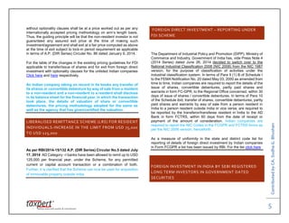 ContributedbyCA.SudhaG.Bhushan
5
without optionality clauses shall be at a price worked out as per any
internationally accepted pricing methodology on arm’s length basis.
Thus, the guiding principle will be that the non-resident investor is not
guaranteed any assured exit price at the time of making such
investment/agreement and shall exit at a fair price computed as above
at the time of exit subject to lock-in period requirement as applicable
in terms of A.P. (DIR Series) Circular No. 86 dated January 9, 2014.
For the table of the changes in the existing pricing guidelines for FDI
applicable to transfer/issue of shares and for exit from foreign direct
investment with optionality clauses for the unlisted Indian companies
Click here and here respectively.
An Indian company taking on record in its books any transfer of
its shares or convertible debenture by way of sale from a resident
to a non-resident and a non-resident to a resident shall disclose
in its balance sheet for the financial year, in which the transaction
took place, the details of valuation of share or convertible
debentures, the pricing methodology adopted for the same as
well as the agency that has given/certified the valuation.
LIBERALISED REMITTANCE SCHEME (LRS) FOR RESIDENT
INDIVIDUALS-INCREASE IN THE LIMIT FROM USD 75,000
TO USD 125,000
As per RBI/2014-15/132 A.P. (DIR Series) Circular No.5 dated July
17, 2014 AD Category –I banks have been allowed to remit up to USD
125,000 per financial year, under the Scheme, for any permitted
current or capital account transaction or a combination of both.
Further, it is clarified that the Scheme can now be used for acquisition
of immovable property outside India.
FOREIGN DIRECT INVESTMENT – REPORTING UNDER
FDI SCHEME
The Department of Industrial Policy and Promotion (DIPP), Ministry of
Commerce and Industry, Government of India has, vide Press Note 4
(2014 Series) dated June 26, 2014 decided to switch over to the
National Industrial Classification 2008 (NIC 2008) from the NIC 1987
version, for the purpose of classification of activities under the
industrial classification system. In terms of Para 9 (1) B of Schedule I
to the FEMA Notification No. 20 dated May 03, 2000 as amended from
time to time, Indian companies are required to report the details of the
issue of shares, convertible debentures, partly paid shares and
warrants in form FC-GPR, to the Regional Office concerned, within 30
days of issue of shares / convertible debentures. In terms of Para 10
of the Schedule ibid, transfer of shares, convertible debentures, partly
paid shares and warrants by way of sale from a person resident in
India to a person resident outside India or vice versa, are required to
be reported by the transferor/transferee resident in India to the AD
Bank in form FCTRS, within 60 days from the date of receipt or
payment of the amount of consideration. Indian companies are
required to report the NIC Codes in the FCGPR and FCTRS forms as
per the NIC 2008 version, henceforth.
As a measure of uniformity in the state and district code list for
reporting of details of foreign direct investment by Indian companies
in Form FCGPR a list has been issued by RBI. For the list click here
FOREIGN INVESTMENT IN INDIA BY SEBI REGISTERED
LONG TERM INVESTORS IN GOVERNMENT DATED
SECURITIES
 