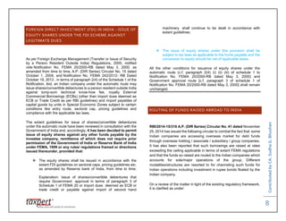 ContributedbyCA.SudhaG.Bhushan
8
FOREIGN DIRECT INVESTMENT (FDI) IN INDIA - ISSUE OF
EQUITY SHARES UNDER THE FDI SCHEME AGAINST
LEGITIMATE DUES
As per Foreign Exchange Management (Transfer or Issue of Security
by a Person Resident Outside India) Regulations, 2000, notified
vide Notification No. FEMA 20/2000-RB dated May 3, 2000, as
amended from time to time, A.P. (DIR Series) Circular No. 15 dated
October 1, 2004, and Notification No. FEMA 242/2012- RB Dated
October 19, 2012 , in terms of paragraph 2(4) of the Schedule 1 of the
Notification, ibid, an Indian company under the automatic route may
issue shares/convertible debentures to a person resident outside India
against lump-sum technical know-how fee, royalty External
Commercial Borrowings (ECBs) (other than import dues deemed as
ECB or Trade Credit as per RBI guidelines) and import payables of
capital goods by units in Special Economic Zones subject to certain
conditions like entry route, sectoral cap, pricing guidelines and
compliance with the applicable tax laws.
The extant guidelines for issue of shares/convertible debentures
under the automatic route have been reviewed in consultation with the
Government of India and, accordingly, it has been decided to permit
issue of equity shares against any other funds payable by the
investee company, remittance of which does not require prior
permission of the Government of India or Reserve Bank of India
under FEMA, 1999 or any rules/ regulations framed or directions
issued thereunder, provided that:
 The equity shares shall be issued in accordance with the
extant FDI guidelines on sectoral caps, pricing guidelines etc.
as amended by Reserve bank of India, from time to time;
Explanation: Issue of shares/convertible debentures that
require Government approval in terms of paragraph 3 of
Schedule 1 of FEMA 20 or import dues deemed as ECB or
trade credit or payable against import of second hand
machinery shall continue to be dealt in accordance with
extant guidelines;
 The issue of equity shares under this provision shall be
subject to tax laws as applicable to the funds payable and the
conversion to equity should be net of applicable taxes.
All the other conditions for issuance of equity shares under the
automatic route (c.f. paragraph 2(4) (i) (ii) (iii) of schedule 1 to
Notification No. FEMA 20/2000-RB dated May 3, 2000) and
Government approval route [c.f. paragraph 3 of schedule 1 of
Notification No. FEMA 20/2000-RB dated May 3, 2000] shall remain
unchanged.
ROUTING OF FUNDS RAISED ABROAD TO INDIA
RBI/2014-15/316 A.P. (DIR Series) Circular No. 41 dated November
25, 2014 has issued the following circular to combat the fact that some
Indian companies are accessing overseas market for debt funds
through overseas holding / associate / subsidiary / group companies.
It has also been reported that such borrowings are raised at rates
exceeding the ceiling applicable in terms of extant FEMA regulations
and that the funds so raised are routed to the Indian companies which
accounts for sole/major operations of the group. Different
modalities/structures are resorted to for channeling such funds for
Indian operations including investment in rupee bonds floated by the
Indian company.
On a review of the matter in light of the existing regulatory framework,
it is clarified as under:
 