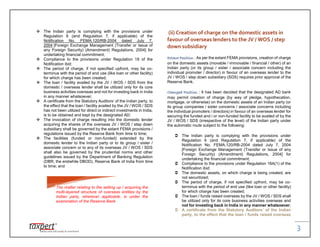 3
 The Indian party is complying with the provisions under
Regulation 6 (and Regulation 7, if applicable) of the
Notification No. FEMA.120/RB-2004 dated July 7,
2004 [Foreign Exchange Management (Transfer or Issue of
any Foreign Security) (Amendment) Regulations, 2004] for
undertaking financial commitment;
 Compliance to the provisions under Regulation 18 of the
Notification ibid;
 The period of charge, if not specified upfront, may be co-
terminus with the period of end use (like loan or other facility)
for which charge has been created;
 The loan / facility availed by the JV / WOS / SDS from the
domestic / overseas lender shall be utilized only for its core
business activities overseas and not for investing back in India
in any manner whatsoever;
 A certificate from the Statutory Auditors’ of the Indian party, to
the effect that the loan / facility availed by the JV / WOS / SDS
has not been utilized for direct or indirect investments in India,
is to be obtained and kept by the designated AD;
 The invocation of charge resulting into the domestic lender
acquiring the shares of the overseas JV / WOS / step down
subsidiary shall be governed by the extant FEMA provisions /
regulations issued by the Reserve Bank from time to time;
 The facilities (funded or non-funded) extended by the
domestic lender to the Indian party or to its group / sister /
associate concern or to any of its overseas JV / WOS / SDS
shall also be governed by the prudential norms and other
guidelines issued by the Department of Banking Regulation
(DBR, the erstwhile DBOD), Reserve Bank of India from time
to time; and
(ii) Creation of charge on the domestic assets in
favour of overseas lenders to the JV / WOS / step
down subsidiary
Extant Position : As per the extant FEMA provisions, creation of charge
on the domestic assets (movable / immovable / financial / other) of an
Indian party (or its group / sister / associate concern including the
individual promoter / director) in favour of an overseas lender to the
JV / WOS / step down subsidiary (SDS) requires prior approval of the
Reserve Bank.
Changed Position : It has been decided that the designated AD bank
may permit creation of charge (by way of pledge, hypothecation,
mortgage, or otherwise) on the domestic assets of an Indian party (or
its group companies / sister concerns / associate concerns including
the individual promoters / directors) in favour of an overseas lender for
securing the funded and / or non-funded facility to be availed of by the
JV / WOS / SDS (irrespective of the level) of the Indian party under
the automatic route subject to the following:
 The Indian party is complying with the provisions under
Regulation 6 (and Regulation 7, if applicable) of the
Notification No. FEMA.120/RB-2004 dated July 7, 2004
[Foreign Exchange Management (Transfer or Issue of any
Foreign Security) (Amendment) Regulations, 2004] for
undertaking the financial commitment;
 Compliance to the provisions under Regulation 18A(1) of the
Notification ibid;
 The domestic assets, on which charge is being created, are
not securitized;
 The period of charge, if not specified upfront, may be co-
terminus with the period of end use (like loan or other facility)
for which charge has been created;
 The loan / funds raised overseas by the JV / WOS / SDS shall
be utilized only for its core business activities overseas and
not for investing back in India in any manner whatsoever;
 A certificate from the Statutory Auditors’ of the Indian
party, to the effect that the loan / funds raised overseas
The matter relating to the setting up / acquiring the
multi-layered structure of overseas entities by the
Indian party, wherever applicable, is under the
examination of the Reserve Bank
 