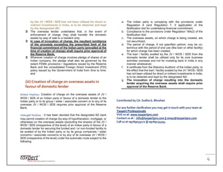 4
by the JV / WOS / SDS has not been utilized for direct or
indirect investments in India, is to be obtained and kept
by the designated AD;
 The overseas lender undertakes that, in the event of
enforcement of charge, they shall transfer the domestic
assets by way of sale to a resident only;
 In case of invocation of charge, the resultant remittance
of the proceeds exceeding the prescribed limit of the
financial commitment of the Indian party (prevailed at the
time of creation of charge) shall require prior approval of
the Reserve Bank;
 Wherever creation of charge involves pledge of shares of an
Indian company, the pledge shall also be governed by the
extant FEMA provisions / regulations issued by the Reserve
Bank and the consolidated Foreign Direct Investment (FDI)
policy issued by the Government of India from time to time;
and
(iii) Creation of charge on overseas assets in
favour of domestic lender
Extant Position: Creation of charge on the overseas assets of JV /
WOS / SDS of an Indian party in favour of a domestic lender to the
Indian party or to its group / sister / associate concern or to any of its
overseas JV / WOS / SDS requires prior approval of the Reserve
Bank.
Changed Position : It has been decided that the designated AD bank
may permit creation of charge (by way of hypothecation, mortgage, or
otherwise) on the overseas assets (excluding the shares) of the JV /
WOS / SDS (irrespective of the level) of an Indian party in favour of a
domestic lender for securing the funded and / or non-funded facility to
be availed of by the Indian party or by its group companies / sister
concerns / associate concerns or by any of its overseas JV / WOS /
SDS (irrespective of the level) under the automatic route subject to the
following:
a. The Indian party is complying with the provisions under
Regulation 6 (and Regulation 7, if applicable) of the
Notification ibid for undertaking financial commitment;
b. Compliance to the provisions under Regulation 18A(2) of the
Notification ibid;
c. The overseas assets, on which charge is being created, are
not securitized;
d. The period of charge, if not specified upfront, may be co-
terminus with the period of end use (like loan or other facility)
for which charge has been created;
e. The loan / facility availed by the JV / WOS / SDS from the
domestic lender shall be utilized only for its core business
activities overseas and not for investing back in India in any
manner whatsoever;
f. A certificate from the Statutory Auditors’ of the Indian party, to
the effect that the loan / facility availed by the JV / WOS / SDS
has not been utilized for direct or indirect investments in India,
is to be obtained and kept by the designated AD;
g. The invocation of charge resulting into the domestic
lender acquiring the overseas assets shall require prior
approval of the Reserve Bank;
Contributed by CA. Sudha G. Bhushan
For any further clarification you may get in touch with your team at
Taxpert Professionals
Visit us at: www.taxpertpro.com
Contact us at : info@taxpertpro.com || vinay@taxpertpro.com
Call us at 09769033172 ||| 09769134554
 