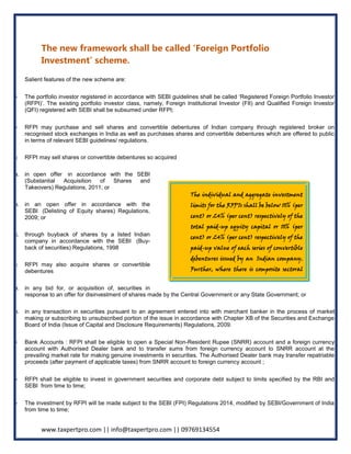 www.taxpertpro.com || info@taxpertpro.com || 09769134554
The new framework shall be called ‘Foreign Portfolio
Investment’ scheme.
Salient features of the new scheme are:
The portfolio investor registered in accordance with SEBI guidelines shall be called ‘Registered Foreign Portfolio Investor
(RFPI)’. The existing portfolio investor class, namely, Foreign Institutional Investor (FII) and Qualified Foreign Investor
(QFI) registered with SEBI shall be subsumed under RFPI;
RFPI may purchase and sell shares and convertible debentures of Indian company through registered broker on
recognised stock exchanges in India as well as purchases shares and convertible debentures which are offered to public
in terms of relevant SEBI guidelines/ regulations.
o RFPI may sell shares or convertible debentures so acquired
a. in open offer in accordance with the SEBI
(Substantial Acquisition of Shares and
Takeovers) Regulations, 2011; or
b. in an open offer in accordance with the
SEBI (Delisting of Equity shares) Regulations,
2009; or
c. through buyback of shares by a listed Indian
company in accordance with the SEBI (Buy-
back of securities) Regulations, 1998
o RFPI may also acquire shares or convertible
debentures
a. in any bid for, or acquisition of, securities in
response to an offer for disinvestment of shares made by the Central Government or any State Government; or
b. in any transaction in securities pursuant to an agreement entered into with merchant banker in the process of market
making or subscribing to unsubscribed portion of the issue in accordance with Chapter XB of the Securities and Exchange
Board of India (Issue of Capital and Disclosure Requirements) Regulations, 2009.
Bank Accounts : RFPI shall be eligible to open a Special Non-Resident Rupee (SNRR) account and a foreign currency
account with Authorised Dealer bank and to transfer sums from foreign currency account to SNRR account at the
prevailing market rate for making genuine investments in securities. The Authorised Dealer bank may transfer repatriable
proceeds (after payment of applicable taxes) from SNRR account to foreign currency account ;
RFPI shall be eligible to invest in government securities and corporate debt subject to limits specified by the RBI and
SEBI from time to time;
The investment by RFPI will be made subject to the SEBI (FPI) Regulations 2014, modified by SEBI/Government of India
from time to time;
The individual and aggregate investment
limits for the RFPIs shall be below 10% (per
cent) or 24% (per cent) respectively of the
total paid-up equity capital or 10% (per
cent) or 24% (per cent) respectively of the
paid-up value of each series of convertible
debentures issued by an Indian company.
Further, where there is composite sectoral
cap under FDI policy, these limits for RFPI
investment shall also be within such
overall FDI sectoral caps
 