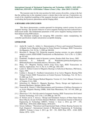 International Journal of Mechanical Engineering and Technology (IJMET), ISSN 0976 –
6340(Print), ISSN 0976 – 6359(Online) Volume 4, Issue 3, May - June (2013) © IAEME
201
The transient state for the rotor position for both systems diversifies, owing to the fact
that the settling time in the simulated system is shorter than in the real one. Contrarieties are
result of the simplified modelling of the magnetic bearing's actuator, specifically because of
overlooking the hysteresis phenomena and the fringing effect.
4. REMARKS AND CONCLUSION
This thesis demonstrates a modus-operandi for designing control systems for active
magnetic bearings. The dynamic behavior of active magnetic bearings has been realized from a
field-circuit model. The fundamental parameters of the active magnetic bearing actuator have
been deduced using FEM analysis .
The illustrated technique for designing PID controllers makes manipulating the
controller specifications simpler and promises acceptable damping.
LITERATURE
[1.] Antila M., Lantto E., Arkkio A.: Determination of Forces and Linearized Parameters
of Radial Active Magnetic Bearings by Finite Element Technique, IEEE Transaction
On Magnetics, Vol. 34, No. 3, 1998, pp. 684-694.
[2.] Betschon F., Knospe C.R.: Reducing magnetic bearing currents via gain scheduled
adaptive control, IEEE/ASME Transactions on Mechatronics, Vol. 6, No. 4, 12.2001,
pp. 437-443.
[3.] FranklinG.: Feedback control of dynamic systems, Prentice Hall, New Jersey, 2002.
[4.] Gosiewski Z., Falkowski K.: Wielofunkcyjneło yskamagnetyczne,
BibliotekaNaukowa InstytutuLotnictwa, Warszawa, 2003.
[5.] Hung. J.Y.: Magnetic bearing control using fuzzy logic, IEEE Transactions on
Industry Applications, Vol. 31, No. 6, 11.1995, pp. 1492-1497.
[6.] Lantto E.: Robust Control of Magnetic Bearings in Subcritical Machines, PhD thesis,
Espoo, 1999.
[7.] Lindlau J., Knospe C.: Feedback Linearization of an Active Magnetic Bearing With
Voltage Control, IEEE Transactions on Control Systems Technology, Vol. 10, No.1,
01.2002, pp. 21-31.
[8.] Meeker D.: Finite Element Method Magnetics Version 4.2, User's Manual, University
of Virginia, U.S.A, 2009.
[9.] Schweitzer G., Maslen E.: Magnetic Bearings, Theory, Design and Application to
Rotating Machinery, Springer, Berlin, 2009.
[10.] Tomczuk B., Zimon J.: Filed Determination and Calculation of Stiffness Parameters in
an Active Magnetic Bearing (AMB), Solid State Phenomena, Vol. 147-149, 2009, pp.
125-130.
[11.] Zhuravlyov Y.N.: On LQ-control of magnetic bearing, IEEE Transactions On Control
Systems Technology, Vol. 8, No. 2, 03.2000, pp. 344-355.
[12.] H. Mellah and K. E. Hemsas, “Design and Simulation Analysis of Outer Stator Inner
Rotor Dfig by 2d and 3d Finite Element Methods”, International Journal of Electrical
Engineering & Technology (IJEET), Volume 3, Issue 2, 2012, pp. 457 - 470,
ISSN Print : 0976-6545, ISSN Online: 0976-6553.
[13.] Siwani Adhikari, “Theoretical and Experimental Study of Rotor Bearing Systems for
Fault Diagnosis”, International Journal of Mechanical Engineering & Technology
(IJMET), Volume 4, Issue 2, 2013, pp. 383 - 391, ISSN Print: 0976 – 6340, ISSN
Online: 0976 – 6359.
 