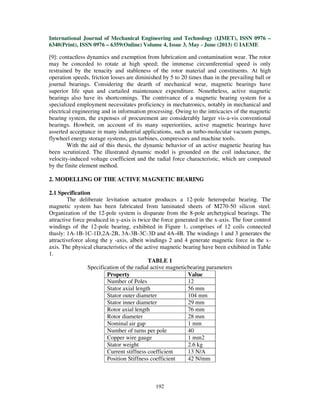 International Journal of Mechanical Engineering and Technology (IJMET), ISSN 0976 –
6340(Print), ISSN 0976 – 6359(Online) Volume 4, Issue 3, May - June (2013) © IAEME
192
[9]: contactless dynamics and exemption from lubrication and contamination wear. The rotor
may be conceded to rotate at high speed; the immense circumferential speed is only
restrained by the tenacity and stableness of the rotor material and constituents. At high
operation speeds, friction losses are diminished by 5 to 20 times than in the prevailing ball or
journal bearings. Considering the dearth of mechanical wear, magnetic bearings have
superior life span and curtailed maintenance expenditure. Nonetheless, active magnetic
bearings also have its shortcomings. The contrivance of a magnetic bearing system for a
specialized employment necessitates proficiency in mechatronics, notably in mechanical and
electrical engineering and in information processing. Owing to the intricacies of the magnetic
bearing system, the expenses of procurement are considerably larger vis-a-vis conventional
bearings. Howbeit, on account of its many superiorities, active magnetic bearings have
asserted acceptance in many industrial applications, such as turbo-molecular vacuum pumps,
flywheel energy storage systems, gas turbines, compressors and machine tools.
With the aid of this thesis, the dynamic behavior of an active magnetic bearing has
been scrutinized. The illustrated dynamic model is grounded on the coil inductance, the
velocity-induced voltage coefficient and the radial force characteristic, which are computed
by the finite element method.
2. MODELLING OF THE ACTIVE MAGNETIC BEARING
2.1 Specification
The deliberate levitation actuator produces a 12-pole heteropolar bearing. The
magnetic system has been fabricated from laminated sheets of M270-50 silicon steel.
Organization of the 12-pole system is disparate from the 8-pole archetypical bearings. The
attractive force produced in y-axis is twice the force generated in the x-axis. The four control
windings of the 12-pole bearing, exhibited in Figure 1, comprises of 12 coils connected
thusly: 1A-1B-1C-1D,2A-2B, 3A-3B-3C-3D and 4A-4B. The windings 1 and 3 generates the
attractiveforce along the y -axis, albeit windings 2 and 4 generate magnetic force in the x-
axis. The physical characteristics of the active magnetic bearing have been exhibited in Table
1.
TABLE 1
Specification of the radial active magneticbearing parameters
Property Value
Number of Poles 12
Stator axial length 56 mm
Stator outer diameter 104 mm
Stator inner diameter 29 mm
Rotor axial length 76 mm
Rotor diameter 28 mm
Nominal air gap 1 mm
Number of turns per pole 40
Copper wire gauge 1 mm2
Stator weight 2.6 kg
Current stiffness coefficient 13 N/A
Position Stiffness coefficient 42 N/mm
 