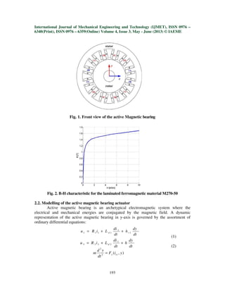 International Journal of Mechanical Engineering and Technology (IJMET), ISSN 0976 –
6340(Print), ISSN 0976 – 6359(Online) Volume 4, Issue 3, May - June (2013) © IAEME
193
Fig. 1. Front view of the active Magnetic bearing
Fig. 2. B-H characteristic for the laminated ferromagnetic material M270-50
2.2. Modelling of the active magnetic bearing actuator
Active magnetic bearing is an archetypical electromagnetic system where the
electrical and mechanical energies are conjugated by the magnetic field. A dynamic
representation of the active magnetic bearing in y-axis is governed by the assortment of
ordinary differential equations:
(1)
(2)
dt
dy
h
dt
di
LiRu vd 1
1
1111 ++=
dt
dy
h
dt
di
LiRu d ++= 1
3333
),(2
2
yiF
dt
yd
m cyy=
 