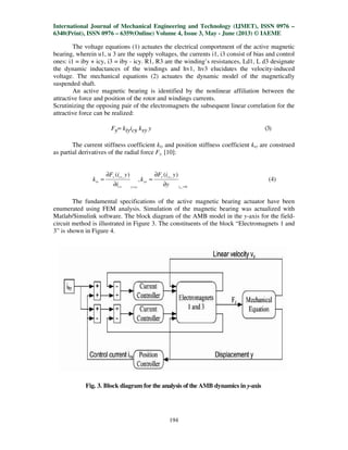 International Journal of Mechanical Engineering and Technology (IJMET), ISSN 0976
6340(Print), ISSN 0976 – 6359(Online) Volume 4, Issue 3, May
The voltage equations (1) actuates the electrical comportment of the active magnetic
bearing, wherein u1, u 3 are the sup
ones: i1 = iby + icy, i3 = iby - icy. R1, R3 are the winding’s resistances, Ld1, L d3 designate
the dynamic inductances of the windings and hv1, hv3 elucidates the velocity
voltage. The mechanical equations (2) actuates the dynamic model of the magnetically
suspended shaft.
An active magnetic bearing is identified by the nonlinear affiliation between the
attractive force and position of the rotor and windings currents.
Scrutinizing the opposing pair of the electromagnets the subsequent linear correlation for the
attractive force can be realized:
Fy= kiyicy
The current stiffness coefficient
as partial derivatives of the radial force
, )(
=
∂
∂
=
oycv
cvv
iv
i
yiF
k
The fundamental specifications of the active magnetic bearing actuator have been
enumerated using FEM analysis. Simulation of the magnetic bearing was actualized with
Matlab/Simulink software. The block diagram of the AMB model in the
circuit method is illustrated in Figure 3. The constituents of the block “Electromagnets 1 and
3” is shown in Figure 4.
Fig. 3. Block diagram
International Journal of Mechanical Engineering and Technology (IJMET), ISSN 0976
6359(Online) Volume 4, Issue 3, May - June (2013) © IAEME
194
The voltage equations (1) actuates the electrical comportment of the active magnetic
bearing, wherein u1, u 3 are the supply voltages, the currents i1, i3 consist of bias and control
icy. R1, R3 are the winding’s resistances, Ld1, L d3 designate
the dynamic inductances of the windings and hv1, hv3 elucidates the velocity
mechanical equations (2) actuates the dynamic model of the magnetically
An active magnetic bearing is identified by the nonlinear affiliation between the
attractive force and position of the rotor and windings currents.
pposing pair of the electromagnets the subsequent linear correlation for the
cy ksy y
The current stiffness coefficient kiy and position stiffness coefficient ksy
of the radial force Fy, [10]:
0
, )(
,
=∂
∂
=
cvi
cvv
sv
y
yiF
k
The fundamental specifications of the active magnetic bearing actuator have been
enumerated using FEM analysis. Simulation of the magnetic bearing was actualized with
link software. The block diagram of the AMB model in the y-axis for the field
circuit method is illustrated in Figure 3. The constituents of the block “Electromagnets 1 and
Fig. 3. Block diagram for the analysis of the AMB dynamics in y-axis
International Journal of Mechanical Engineering and Technology (IJMET), ISSN 0976 –
June (2013) © IAEME
The voltage equations (1) actuates the electrical comportment of the active magnetic
of bias and control
icy. R1, R3 are the winding’s resistances, Ld1, L d3 designate
the dynamic inductances of the windings and hv1, hv3 elucidates the velocity-induced
mechanical equations (2) actuates the dynamic model of the magnetically
An active magnetic bearing is identified by the nonlinear affiliation between the
pposing pair of the electromagnets the subsequent linear correlation for the
(3)
are construed
(4)
The fundamental specifications of the active magnetic bearing actuator have been
enumerated using FEM analysis. Simulation of the magnetic bearing was actualized with
axis for the field-
circuit method is illustrated in Figure 3. The constituents of the block “Electromagnets 1 and
axis
 