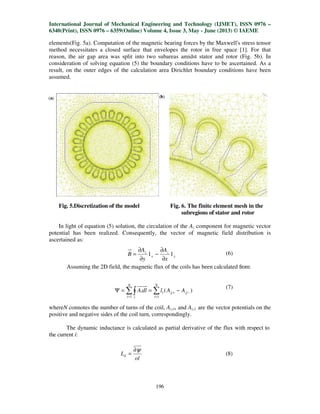 International Journal of Mechanical Engineering and Technology (IJMET), ISSN 0976 –
6340(Print), ISSN 0976 – 6359(Online) Volume 4, Issue 3, May - June (2013) © IAEME
196
elements(Fig. 5a). Computation of the magnetic bearing forces by the Maxwell's stress tensor
method necessitates a closed surface that envelopes the rotor in free space [1]. For that
reason, the air gap area was split into two subareas amidst stator and rotor (Fig. 5b). In
consideration of solving equation (5) the boundary conditions have to be ascertained. As a
result, on the outer edges of the calculation area Dirichlet boundary conditions have been
assumed.
Fig. 5.Discretization of the model Fig. 6. The finite element mesh in the
subregions of stator and rotor
In light of equation (5) solution, the circulation of the Az component for magnetic vector
potential has been realized. Consequently, the vector of magnetic field distribution is
ascertained as:
(6)
Assuming the 2D field, the magnetic flux of the coils has been calculated from:
(7)
whereN connotes the number of turns of the coil, Az,i+ and Az,i- are the vector potentials on the
positive and negative sides of the coil turn, correspondingly.
The dynamic inductance is calculated as partial derivative of the flux with respect to
the current i:
ol
Ld
ψ∂
= (8)
y
z
x
z
x
A
y
A
B 11
∂
∂
−
∂
∂
=
)(.
1 1
1 −
= =
+ −==Ψ ∑∫ ∑ zj
N
i l
N
i
zj AAldlA
 