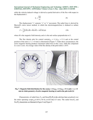 International Journal of Mechanical Engineering and Technology (IJMET), ISSN 0976 –
6340(Print), ISSN 0976 – 6359(Online) Volume 4, Issue 3, May - June (2013) © IAEME
197
while the velocity-induced voltage is derived as partial derivative of the flux with respect to
the displacement s:
os
hv
ψ∂
= (9)
The displacement "s" connotes "y" or "x" movement. The radial force is derived by
Maxwell's stress tensor method, in which the electromagneticforce is deduced as surface
integral:
dsBHnHnBBnHF )}.().().({
2
1
−+= ∫ (10)
where H is the magnetic field intensity and n is the unit surface perpendicular to S .
The flux density plot for control currenticy = 4 A,icx = 0 A and at the central
position of the rotor (x = y = 0 mm) is illustrated in Figure 7. Under these circumstances, the
active magnetic bearing produces maximum radial force in the y-axis, while the component
in x-axis is zero. An average value of the flux density in the pole tooth is 1.30 T.
Fig. 7. Magnetic field distribution for the caseib = 4 A,icy = 4 A,icx = 0 A and x = y = 0
mm in whole geometry of active magnetic bearing (a) and in the pole teeth (b)
Characteristics of radial force Fy and fluxesΨ1,Ψ3 in the coils have been actualized over
the entire operating scopeicy∈(-4.0 A, 4.0 A), y∈(-0.3 mm, 0.3 mm). The radial forceFy and
fluxΨ1characteristicsareillustratedinFigure 8 and Figure 9.
 