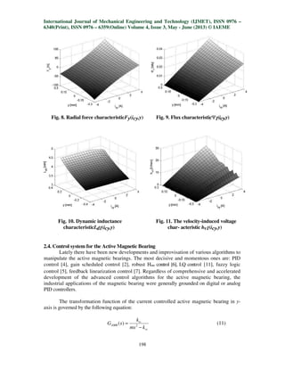International Journal of Mechanical Engineering and Technology (IJMET), ISSN 0976 –
6340(Print), ISSN 0976 – 6359(Online) Volume 4, Issue 3, May - June (2013) © IAEME
198
Fig. 8. Radial force characteristicFy(icy,y) Fig. 9. Flux characteristicΨ1(icy,y)
Fig. 10. Dynamic inductance Fig. 11. The velocity-induced voltage
characteristicLd1(icy,y) char- acteristic hv1(icy,y)
2.4. Control system for the Active Magnetic Bearing
Lately there have been new developments and improvisation of various algorithms to
manipulate the active magnetic bearings. The most decisive and momentous ones are: PID
control [4], gain scheduled control [2], robust H∞ control [6], LQ control [11], fuzzy logic
control [5], feedback linearization control [7]. Regardless of comprehensive and accelerated
development of the advanced control algorithms for the active magnetic bearing, the
industrial applications of the magnetic bearing were generally grounded on digital or analog
PID controllers.
The transformation function of the current controlled active magnetic bearing in y-
axis is governed by the following equation:
sv
iv
AMB
kms
k
sG
−
= 2
)( (11)
 