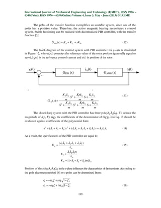 International Journal of Mechanical Engineering and Technology (IJMET), ISSN 0976 –
6340(Print), ISSN 0976 – 6359(Online) Volume 4, Issue 3, May - June (2013) © IAEME
199
The poles of the transfer function exemplifies an unstable system, since one of the
poles has a positive value. Therefore, the active magnetic bearing necessitates a control
system. Stable fuctioning can be realized with decentralized PID controller, with the transfer
function [3]:
DIpPID sKKKsG s
++=)( (12)
The block diagram of the control system with PID controller for y-axis is illustrated
in Figure 12, whereyr(t) connotes the reference value of the rotor position (generally equal to
zero),icy(t) is the reference control current and y(t) is position of the rotor.
Fig. 12. Block diagram of the control system
Laplace transfer function of the closed loop is described by the transmittance:
(13)
The closed-loop system with the PID controller has three polesλ1,λ2,λ3. To deduce the
magnitude of KP, KI, KD, the coefficients of the denominator of GCL(s) in Eq. 13 should be
evaluated against coefficients of the polynomial form:
321313221
2
321
3
)()( λλλλλλλλλλλλ +++++++ sss (14)
As a result, the specifications of the PID controller are equal to:
iv
p
k
K
)( 133221 λλλλλλ ++
= (15)
iv
I
k
m
K 321 λλλ
=
iyD kmK }){( 321 λλλ −−−=
Position of the polesλ1,λ2,λ3 in the s-plane influences the characteristicsof the transients. According to
the pole placement method [4] two poles can be determined from:
21 1 ζωζωλ −+−= nn i
22 1 ζωζωλ −+−= nn i (16)
m
kK
S
m
Kpk
S
m
kK
S
m
kK
S
m
Kpk
S
m
kK
sG
iyIiyiyD
iyIiyiyD
CL
+++
++
=
23
2
)(
 