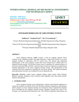 International Journal of Mechanical Engineering and Technology (IJMET), ISSN 0976 –
6340(Print), ISSN 0976 – 6359(Online) Volume 4, Issue 3, May - June (2013) © IAEME
191
FEM BASED MODELLING OF AMB CONTROL SYSTEM
Madhura.S†
, Pradeep B Jyoti††
, Dr.T.V.Govindaraju†††
,
†
lecturer, Mechanical Engineering Department, ShirdiSai Engineering College, Bangalore,
India
††
Head of The Electrical Engineering Department, ShirdiSai Engineering College, Bangalore,
India
†††
Principal, ShirdiSai Engineering College, Bangalore, India
ABSTRACT
Active Magnetic Bearing (AMB) sustains a rotor by magnetic attractive forces,
exclusive of any mechanical contact. This paper illustrates a field-circuit design of an active
magnetic bearing in conjunction with its control loop. The primary and underlying
specifications of the active magnetic system have been realized from a FEM study of a
magnetic bearing actuator. The position control system is grounded on working dynamics of
the local accustomed PID controller, which has been extensively employed in manufactories
oriented employment of the active magnetic bearing systems. The specifications of the
controller have been acquired by exploiting the root locus method. The realized simulation
and experimental outcomes are evaluated in event of lifting the rotor.
Keywords: Modelling, control system, magnetic bearing control system, Finite Element
Method, controller, simulation, rotor, levitation control algorithm, force, flux density transfer
function, transmittance.
1. INTRODUCTION
Active magnetic bearings assert employment in abstruse and industrial appliances to
sustain the contactless levitation of the rotor. Resolute working of apparatuses and machines,
which comprise of active magnetic bearings are realized by virtue of appurtenant magnetic
forces developed by the magnetic bearing actuator. Magnetic bearings have quite a few
leverages over mechanical and hydrostatic ones. The uttermost important improvements are
INTERNATIONAL JOURNAL OF MECHANICAL ENGINEERING
AND TECHNOLOGY (IJMET)
ISSN 0976 – 6340 (Print)
ISSN 0976 – 6359 (Online)
Volume 4, Issue 3, May - June (2013), pp. 191-202
© IAEME: www.iaeme.com/ijmet.asp
Journal Impact Factor (2013): 5.7731 (Calculated by GISI)
www.jifactor.com
IJMET
© I A E M E
 