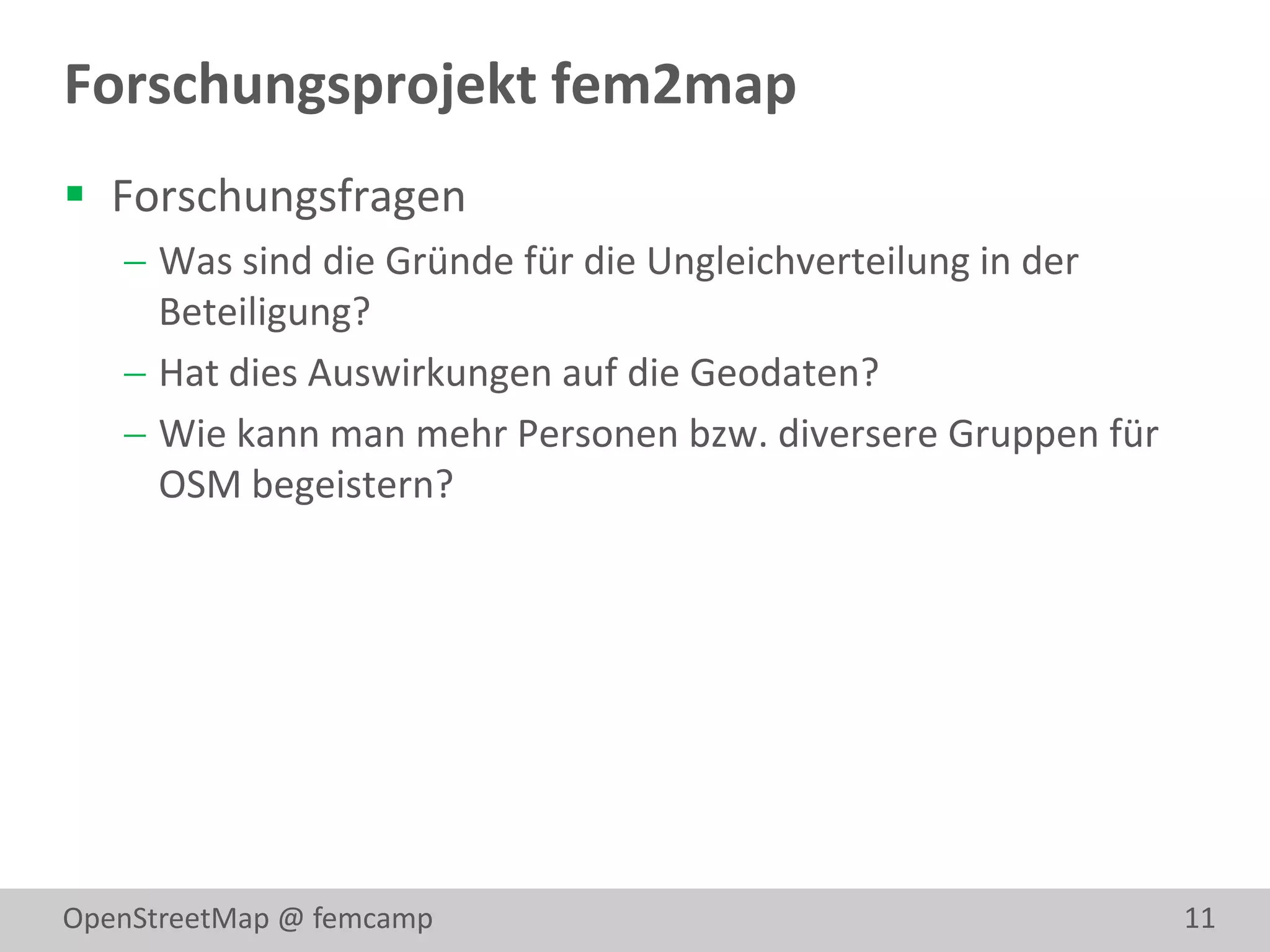 Forschungsprojekt fem2map
 Forschungsfragen
    Was sind die Gründe für die Ungleichverteilung in der
     Beteiligung?
    Hat dies Auswirkungen auf die Geodaten?
    Wie kann man mehr Personen bzw. diversere Gruppen für
     OSM begeistern?




OpenStreetMap @ femcamp                                      11
 