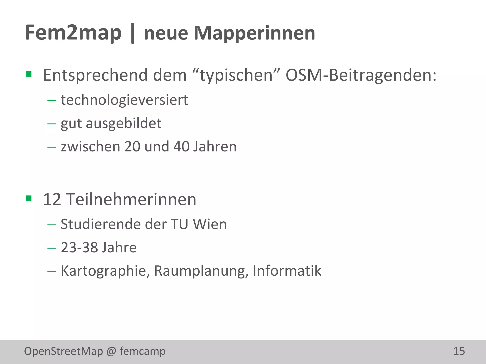 Fem2map | neue Mapperinnen
 Entsprechend dem “typischen” OSM-Beitragenden:
    technologieversiert
    gut ausgebildet
    zwischen 20 und 40 Jahren


 12 Teilnehmerinnen
    Studierende der TU Wien
    23-38 Jahre
    Kartographie, Raumplanung, Informatik



OpenStreetMap @ femcamp                            15
 