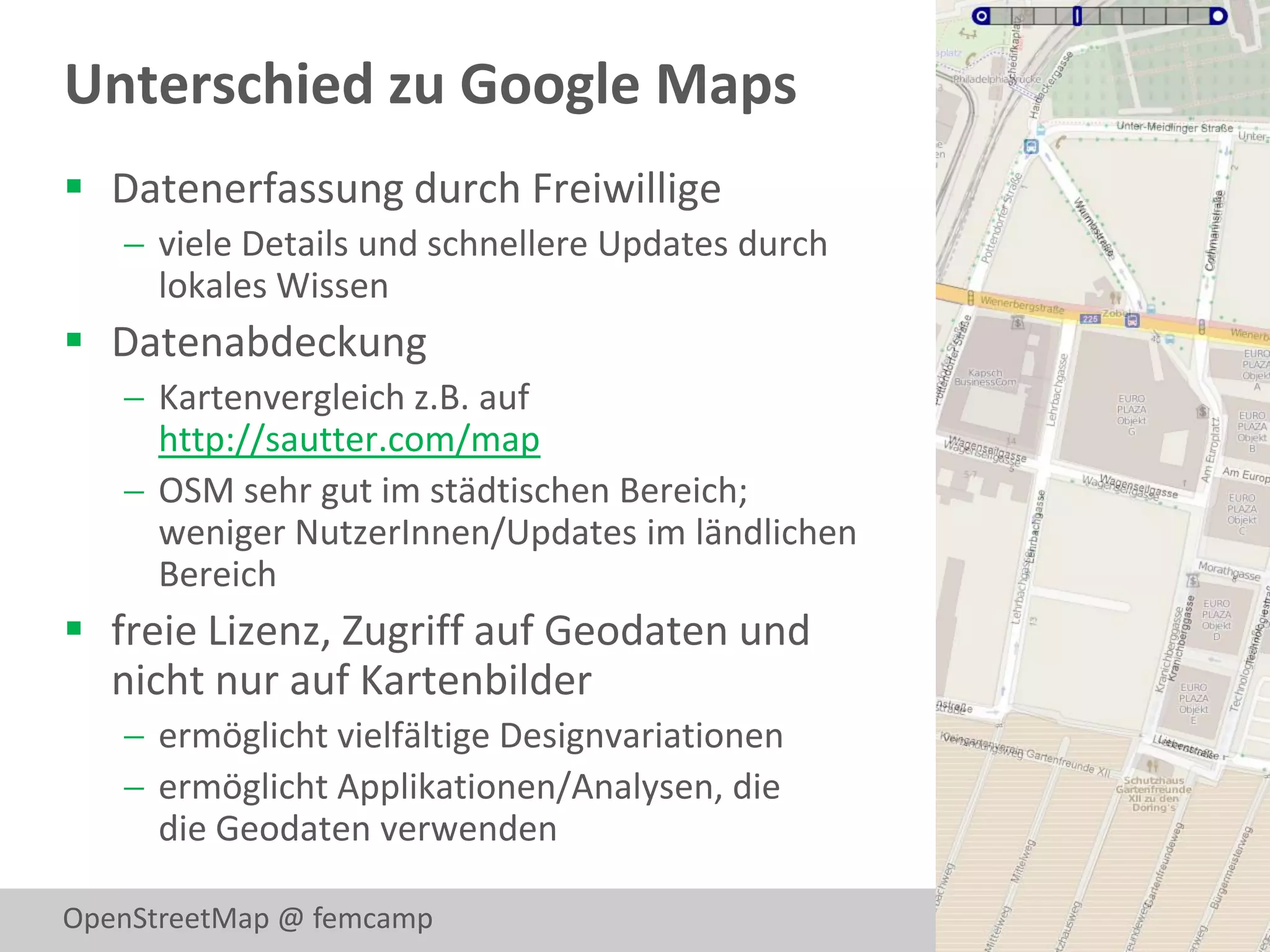 Unterschied zu Google Maps
 Datenerfassung durch Freiwillige
    viele Details und schnellere Updates durch
     lokales Wissen
 Datenabdeckung
    Kartenvergleich z.B. auf
     http://sautter.com/map
    OSM sehr gut im städtischen Bereich;
     weniger NutzerInnen/Updates im ländlichen
     Bereich
 freie Lizenz, Zugriff auf Geodaten und
  nicht nur auf Kartenbilder
    ermöglicht vielfältige Designvariationen
    ermöglicht Applikationen/Analysen, die
     die Geodaten verwenden

OpenStreetMap @ femcamp                           3
 