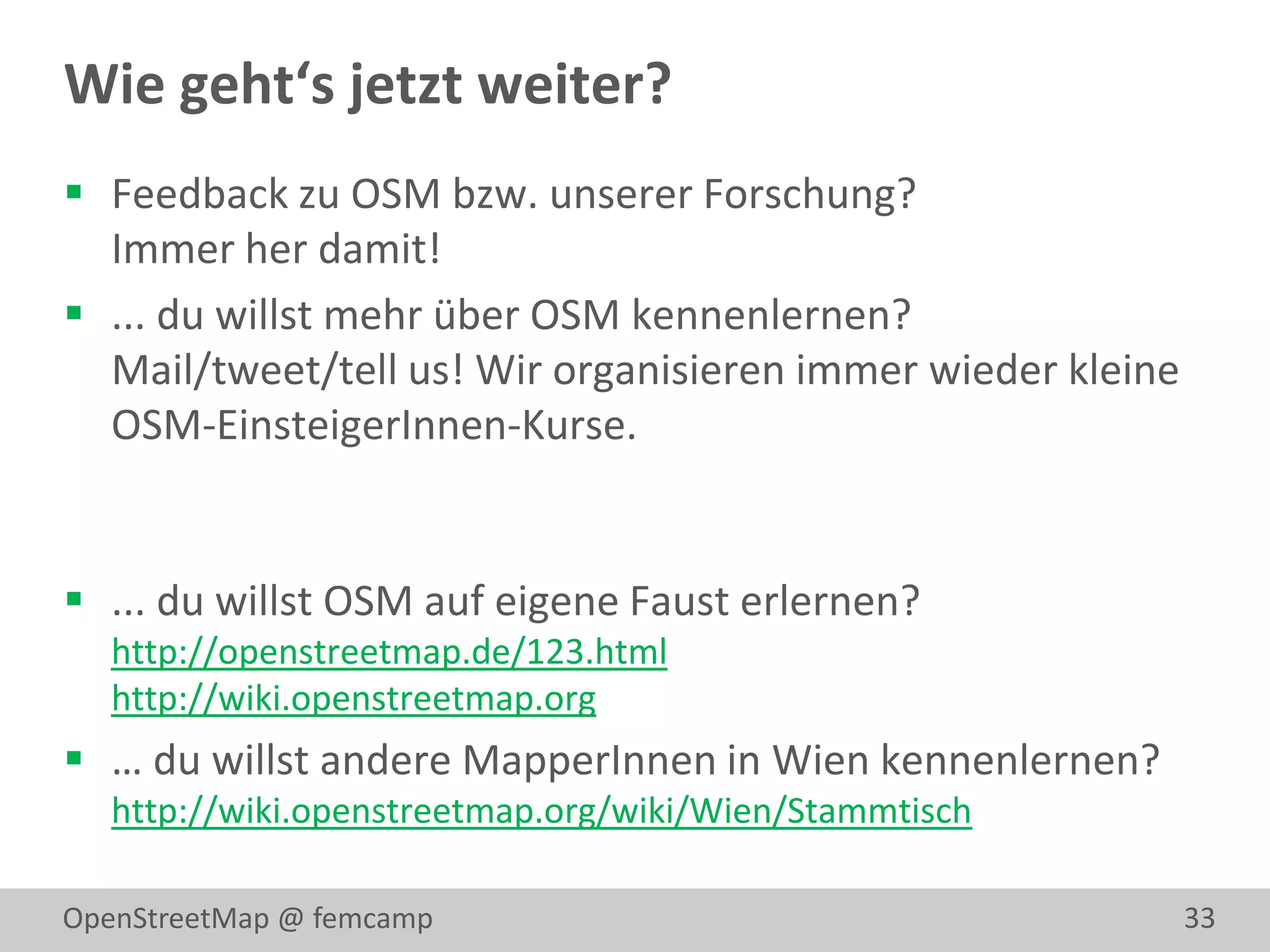 Wie geht‘s jetzt weiter?
 Feedback zu OSM bzw. unserer Forschung?
  Immer her damit!
 ... du willst mehr über OSM kennenlernen?
  Mail/tweet/tell us! Wir organisieren immer wieder kleine
  OSM-EinsteigerInnen-Kurse.


 ... du willst OSM auf eigene Faust erlernen?
   http://openstreetmap.de/123.html
   http://wiki.openstreetmap.org
 … du willst andere MapperInnen in Wien kennenlernen?
   http://wiki.openstreetmap.org/wiki/Wien/Stammtisch

OpenStreetMap @ femcamp                                      33
 