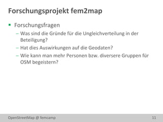Forschungsprojekt fem2map
 Forschungsfragen
    Was sind die Gründe für die Ungleichverteilung in der
     Beteiligung?
    Hat dies Auswirkungen auf die Geodaten?
    Wie kann man mehr Personen bzw. diversere Gruppen für
     OSM begeistern?




OpenStreetMap @ femcamp                                      11
 