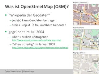 Was ist OpenStreetMap (OSM)?
 “Wikipedia der Geodaten”
    jede(r) kann Geodaten beitragen
    freies Projekt  frei nutzbare Geodaten

 gegründet im Juli 2004
    über 1 Million Beitragende
     http://www.openstreetmap.org/stats/data_stats.html

    “Wien ist fertig” im Januar 2009
     http://www.helge.at/2009/01/openstreetmap-wien-ist-fertig/




OpenStreetMap @ femcamp                                           2
 