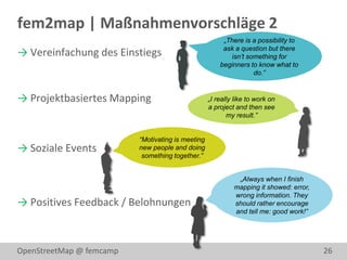 fem2map | Maßnahmenvorschläge 2
                                                        „There is a possibility to
                                                        ask a question but there
→ Vereinfachung des Einstiegs                             isn’t something for
                                                       beginners to know what to
                                                                  do.”


→ Projektbasiertes Mapping                         „I really like to work on
                                                   a project and then see
                                                          my result.”


                          “Motivating is meeting
→ Soziale Events          new people and doing
                           something together.”


                                                             „Always when I finish
                                                            mapping it showed: error,
                                                            wrong information. They
→ Positives Feedback / Belohnungen                          should rather encourage
                                                            and tell me: good work!”




OpenStreetMap @ femcamp                                                                 26
 