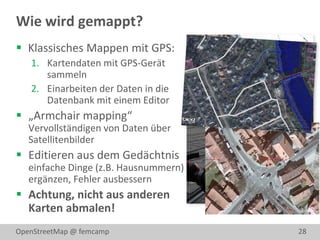 Wie wird gemappt?
 Klassisches Mappen mit GPS:
   1. Kartendaten mit GPS-Gerät
      sammeln
   2. Einarbeiten der Daten in die
      Datenbank mit einem Editor
 „Armchair mapping“
   Vervollständigen von Daten über
   Satellitenbilder
 Editieren aus dem Gedächtnis
   einfache Dinge (z.B. Hausnummern)
   ergänzen, Fehler ausbessern
 Achtung, nicht aus anderen
  Karten abmalen!
OpenStreetMap @ femcamp                28
 
