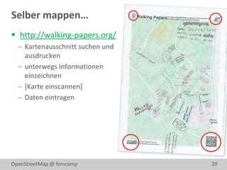 Selber mappen…
 http://walking-papers.org/
   Kartenausschnitt suchen und
    ausdrucken
   unterwegs Informationen
    einzeichnen
   [Karte einscannen]
   Daten eintragen




OpenStreetMap @ femcamp           29
 
