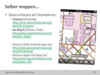 Selber mappen…
 Daten erfassen am Smartphone:
    Vespucci [Android]:
     http://wiki.openstreetmap.org/
     wiki/DE:Vespucci
    Go Map!! [iPhone, iPad):
     http://wiki.openstreetmap.org/
     wiki/Go_Map!!

    Weitere OSM-Android-Apps auf
     http://wiki.openstreetmap.org/
     wiki/DE:Android
    Weitere Apple iOS-Apps auf
     http://wiki.openstreetmap.org/
     wiki/Apple_iOS


OpenStreetMap @ femcamp               32
 