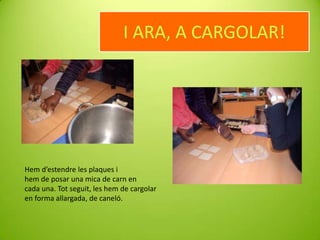 I ARA, A CARGOLAR!

Hem d’estendre les plaques i
hem de posar una mica de carn en
cada una. Tot seguit, les hem de cargolar
en forma allargada, de caneló.

 