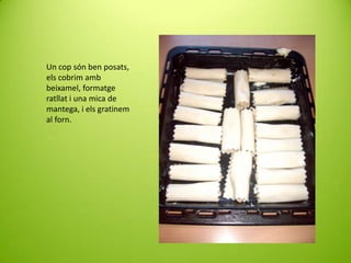 Un cop són ben posats,
els cobrim amb
beixamel, formatge
ratllat i una mica de
mantega, i els gratinem
al forn.

 