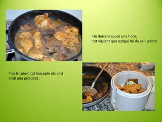 Ho deixem coure una hora,
tot vigilant que estigui bé de sal i pebre.

I ho triturem tot (excepte els alls)
amb una picadora .

 