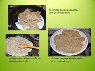 Posem la pasta en una paella,
amb una mica de llet.

Hi afegim una cullerada de farina
desfeta en llet freda.

Quan es desenganxi de la paella,
ja ho podem treure.

 