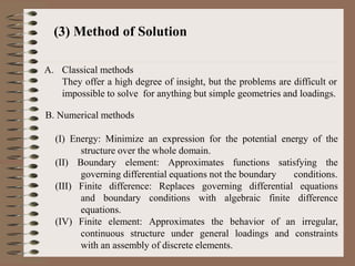 (3) Method of Solution
A. Classical methods
They offer a high degree of insight, but the problems are difficult or
impossible to solve for anything but simple geometries and loadings.
B. Numerical methods
(I) Energy: Minimize an expression for the potential energy of the
structure over the whole domain.
(II) Boundary element: Approximates functions satisfying the
governing differential equations not the boundary conditions.
(III) Finite difference: Replaces governing differential equations
and boundary conditions with algebraic finite difference
equations.
(IV) Finite element: Approximates the behavior of an irregular,
continuous structure under general loadings and constraints
with an assembly of discrete elements.
 